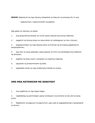 WAKAS: Nagbubuod ng mga ideyang nakapaloob sa kabuuan ng sanaysay.Ito rin ang
nagbubunsod o nagmumunkahi ng pagkilos.
Mga gabay sa mahusay na wakas:
1. ang pangunahing kaisipan ay inuulit upang mabuod ang buong nilalaman;
2. paggamit ng tamang kopya sa isang teksto na matatagpuan sa tula o tuluyan;
3. pagpaparamdam ng mga ideyang lubos na hinihingi ng sinundang paglalahad at
pangangatwiran;
4. pag-iwan sa isang palaisipan upang patuloy na limiin ng mambabasa ang nilalaman
ng sanaysay;
5. paglikha ng isang visyon o pangitain sa maaaring maganap;
6. pagsasabi ng pinakamensahe ng akda;
7. pagbabalik-tanaw sa mga problemang inilahad sa umpisa.
ANG MGA KATANGIAN NG SANAYSAY
1. may paglilinaw sa mga bagay-bagay
2. naglalatatag ng paninindigan upang humikayat o kumumbinsi sa iba ukol sa isang
punto.
3. Naglalaman ng pagsusuri at pagmumuni, pag-uulat at pagpapaliwanag o pangangaral
at sermon.
 