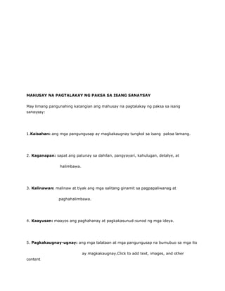 MAHUSAY NA PAGTALAKAY NG PAKSA SA ISANG SANAYSAY
May limang pangunahing katangian ang mahusay na pagtalakay ng paksa sa isang
sanaysay:
1.Kaisahan: ang mga pangungusap ay magkakaugnay tungkol sa isang paksa lamang.
2. Kaganapan: sapat ang patunay sa dahilan, pangyayari, kahulugan, detalye, at
halimbawa.
3. Kalinawan: malinaw at tiyak ang mga salitang ginamit sa pagpapaliwanag at
paghahalimbawa.
4. Kaayusan: maayos ang paghahanay at pagkakasunud-sunod ng mga ideya.
5. Pagkakaugnay-ugnay: ang mga talataan at mga pangungusap na bumubuo sa mga ito
ay magkakaugnay.Click to add text, images, and other
content
 