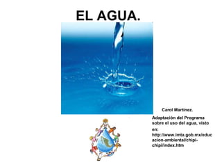 EL AGUA.  Carol Martínez. Adaptación del Programa sobre el uso del agua, visto en:   http://www.imta.gob.mx/educacion-ambiental/chipi-chipi/index.htm 