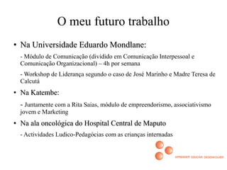 O meu futuro trabalho
●
Na Universidade Eduardo Mondlane:Na Universidade Eduardo Mondlane:
- Módulo de Comunicação (dividido em Comunicação Interpessoal e
Comunicação Organizacional) – 4h por semana
- Workshop de Liderança segundo o caso de José Marinho e Madre Teresa de
Calcutá
●
Na Katembe:Na Katembe:
- Juntamente com a Rita Saias, módulo de empreendorismo, associativismo
jovem e Marketing
●
Na ala oncológica do Hospital Central de MaputoNa ala oncológica do Hospital Central de Maputo
- Actividades Ludico-Pedagócias com as crianças internadas
 