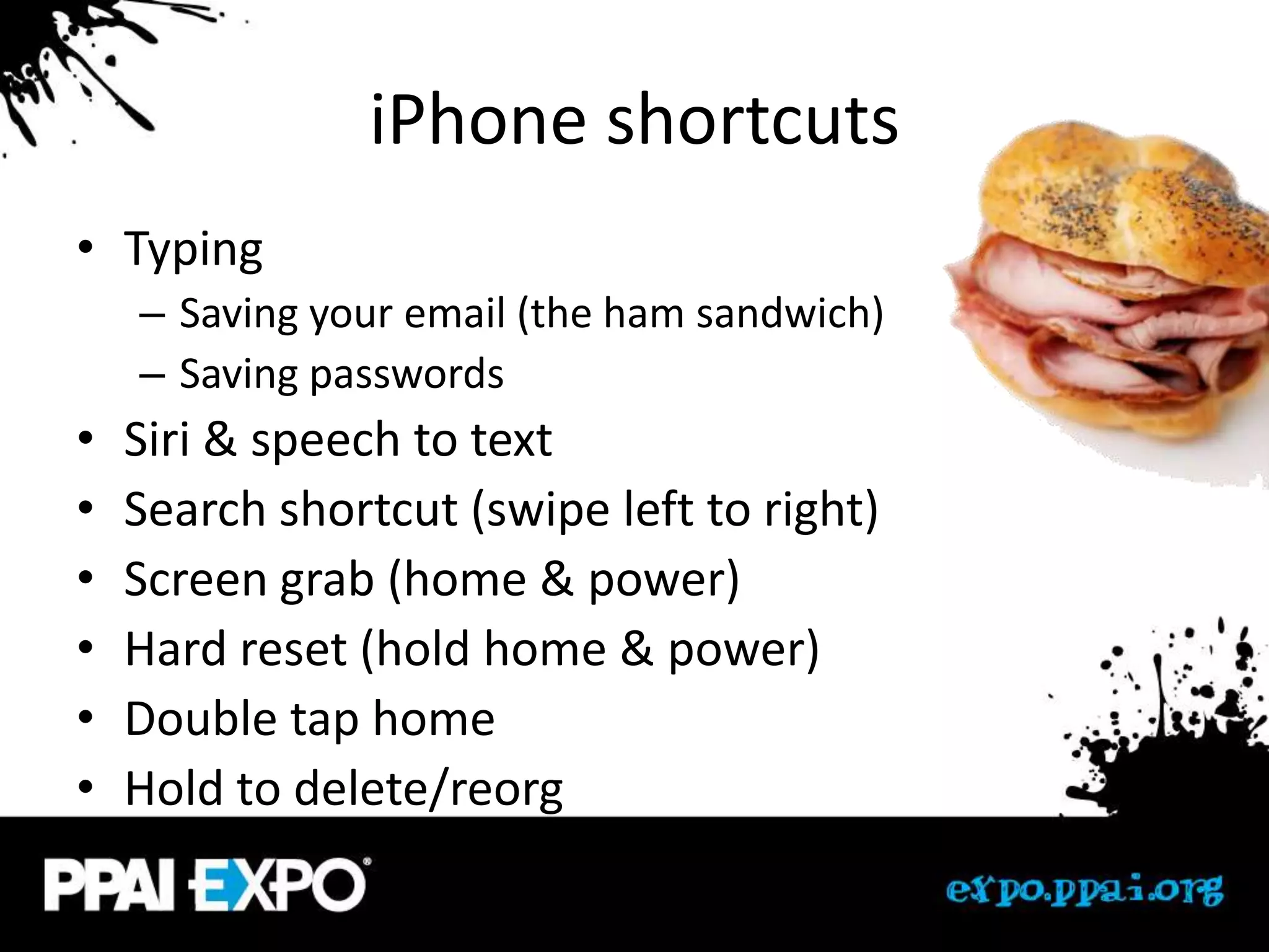 iPhone shortcuts
• Typing
    – Saving your email (the ham sandwich)
    – Saving passwords
•   Siri & speech to text
•   Search shortcut (swipe left to right)
•   Screen grab (home & power)
•   Hard reset (hold home & power)
•   Double tap home
•   Hold to delete/reorg
 