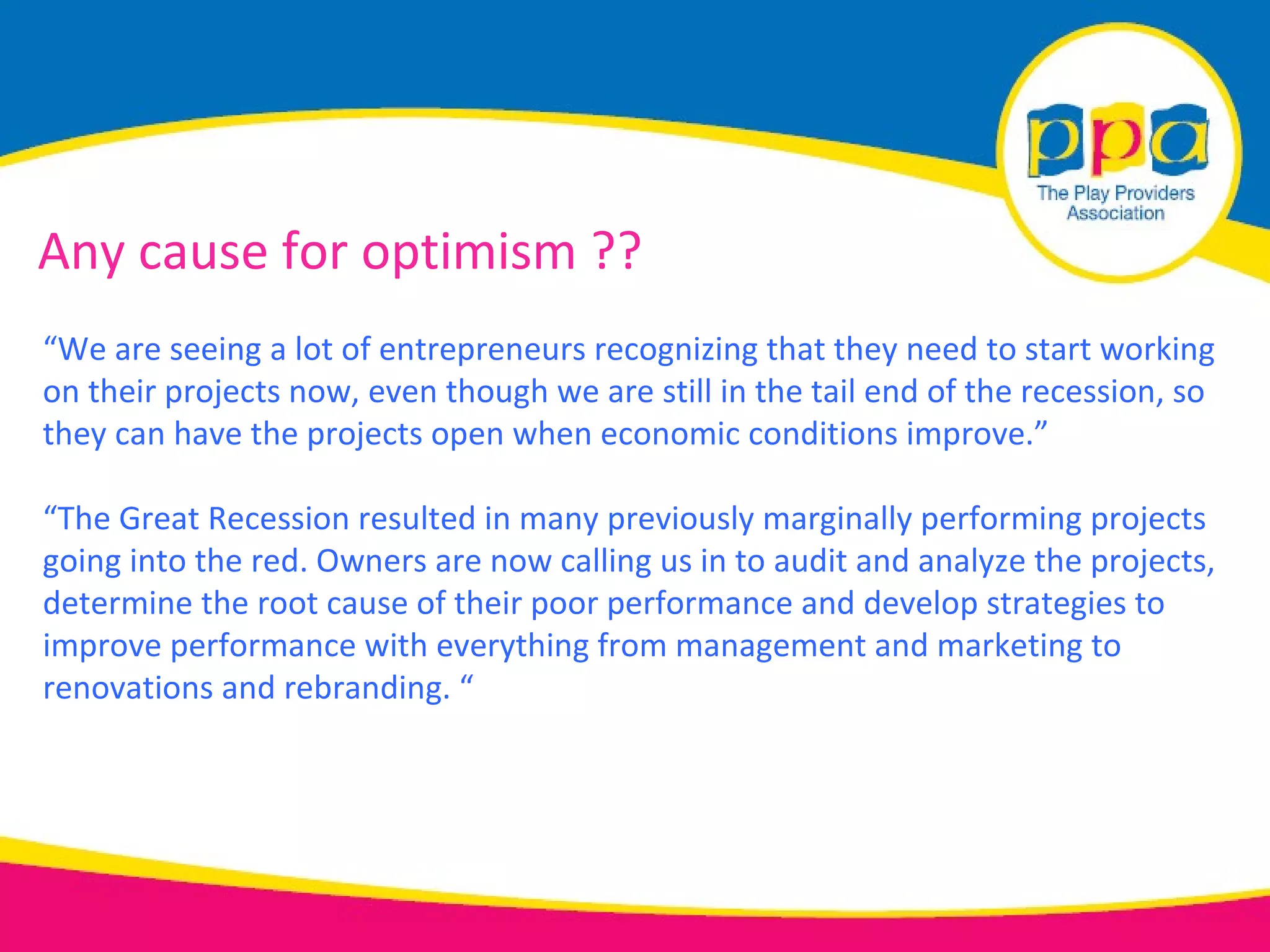 Any cause for optimism ??
“We are seeing a lot of entrepreneurs recognizing that they need to start working
on their projects now, even though we are still in the tail end of the recession, so
they can have the projects open when economic conditions improve.”

“The Great Recession resulted in many previously marginally performing projects
going into the red. Owners are now calling us in to audit and analyze the projects,
determine the root cause of their poor performance and develop strategies to
improve performance with everything from management and marketing to
renovations and rebranding. “
 
