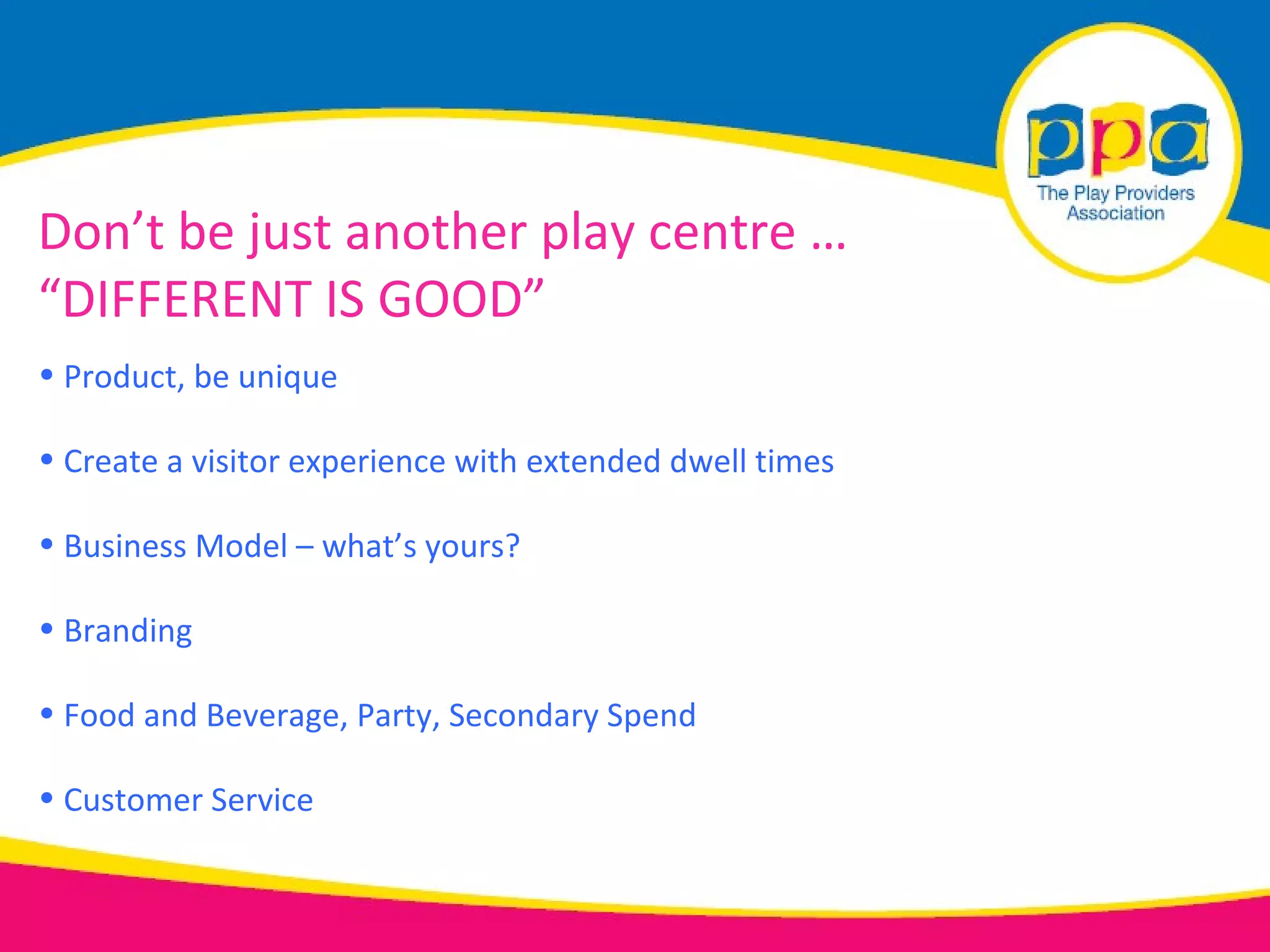 Don’t be just another play centre …
“DIFFERENT IS GOOD”
• Product, be unique

• Create a visitor experience with extended dwell times

• Business Model – what’s yours?

• Branding

• Food and Beverage, Party, Secondary Spend

• Customer Service
 