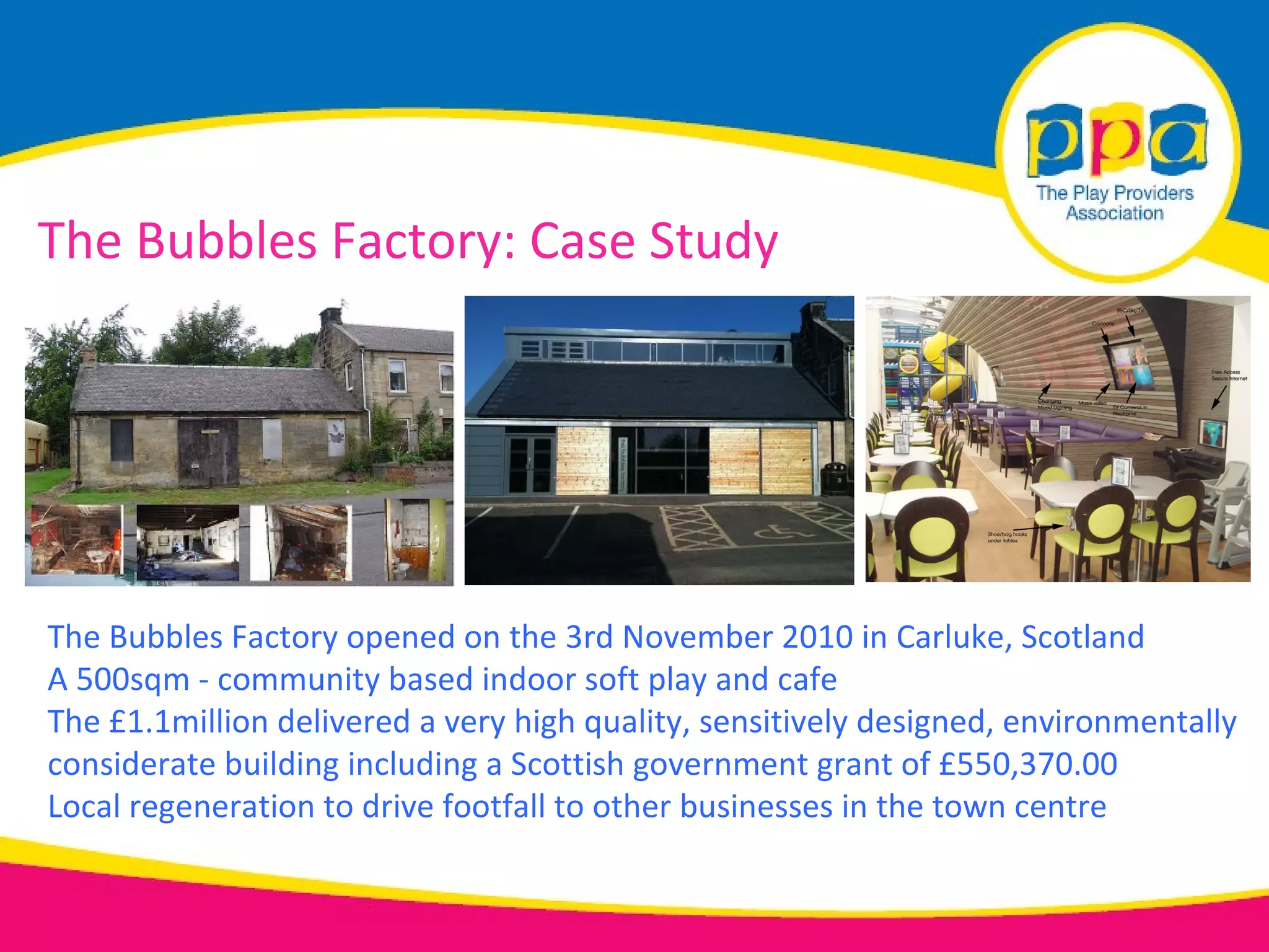 The Bubbles Factory: Case Study




The Bubbles Factory opened on the 3rd November 2010 in Carluke, Scotland
A 500sqm - community based indoor soft play and cafe
The £1.1million delivered a very high quality, sensitively designed, environmentally
considerate building including a Scottish government grant of £550,370.00
Local regeneration to drive footfall to other businesses in the town centre
 