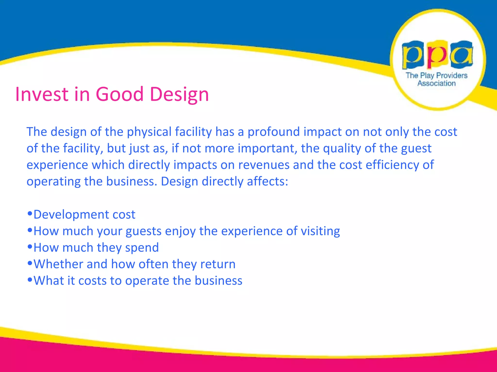 Invest in Good Design
 The design of the physical facility has a profound impact on not only the cost
 of the facility, but just as, if not more important, the quality of the guest
 experience which directly impacts on revenues and the cost efficiency of
 operating the business. Design directly affects:

 •Development cost
 •How much your guests enjoy the experience of visiting
 •How much they spend
 •Whether and how often they return
 •What it costs to operate the business
 