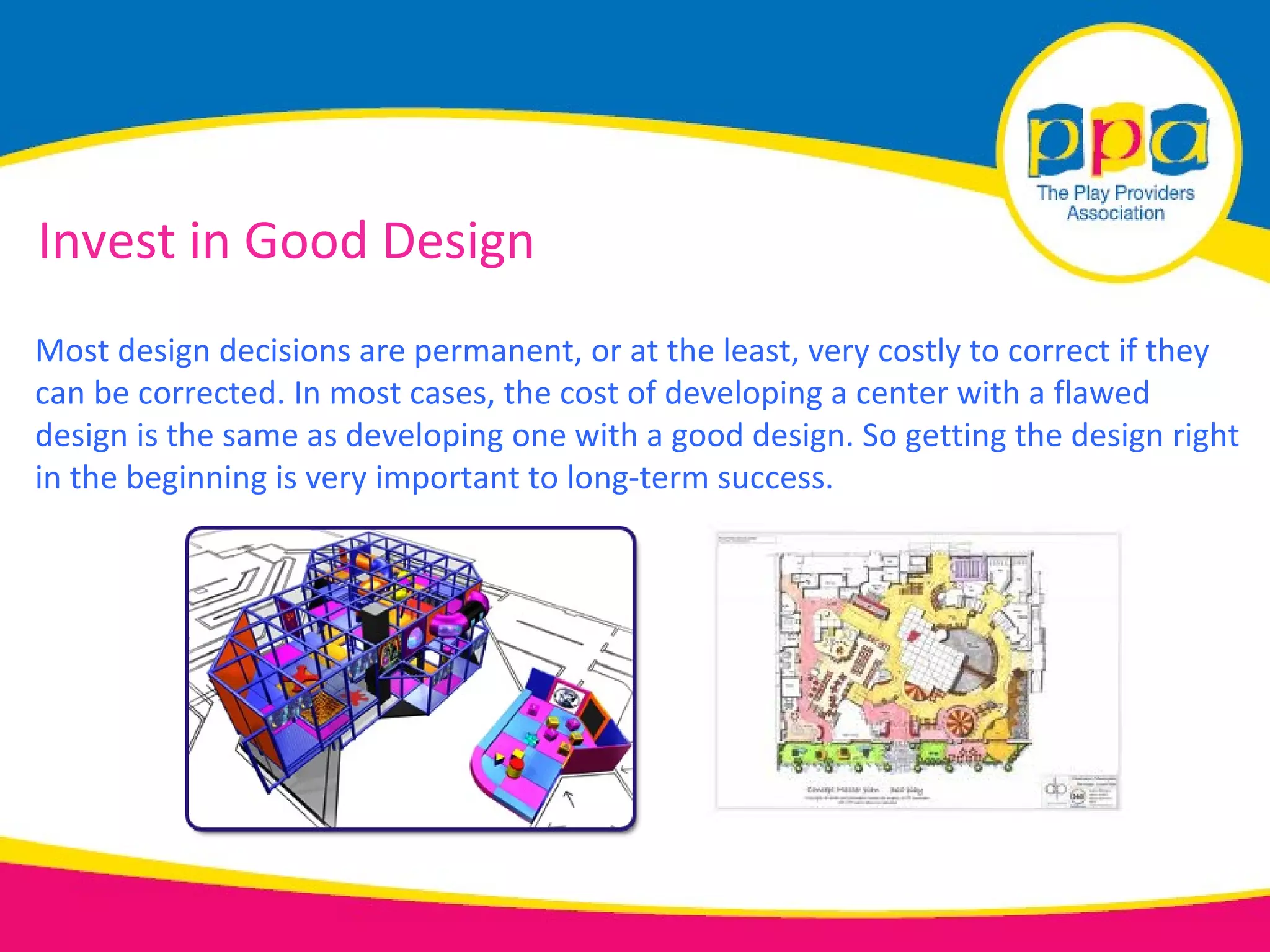 Invest in Good Design
Most design decisions are permanent, or at the least, very costly to correct if they
can be corrected. In most cases, the cost of developing a center with a flawed
design is the same as developing one with a good design. So getting the design right
in the beginning is very important to long-term success.
 