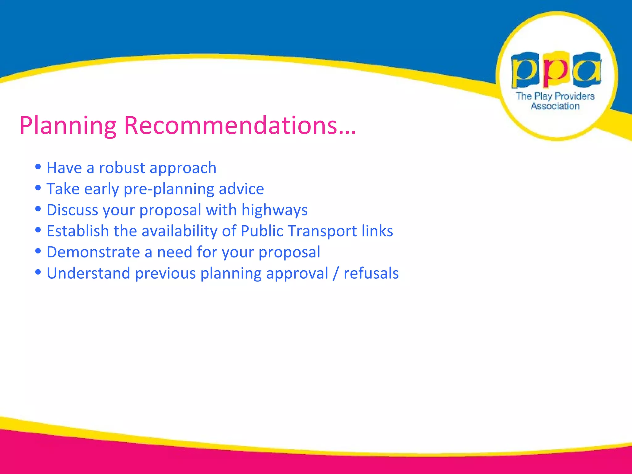 Planning Recommendations…
 • Have a robust approach
 • Take early pre-planning advice
 • Discuss your proposal with highways
 • Establish the availability of Public Transport links
 • Demonstrate a need for your proposal
 • Understand previous planning approval / refusals
 