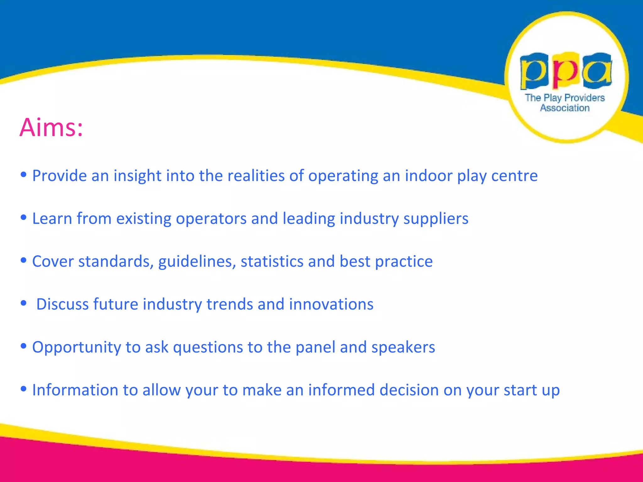 Aims:
• Provide an insight into the realities of operating an indoor play centre

• Learn from existing operators and leading industry suppliers

• Cover standards, guidelines, statistics and best practice

• Discuss future industry trends and innovations

• Opportunity to ask questions to the panel and speakers

• Information to allow your to make an informed decision on your start up
 
