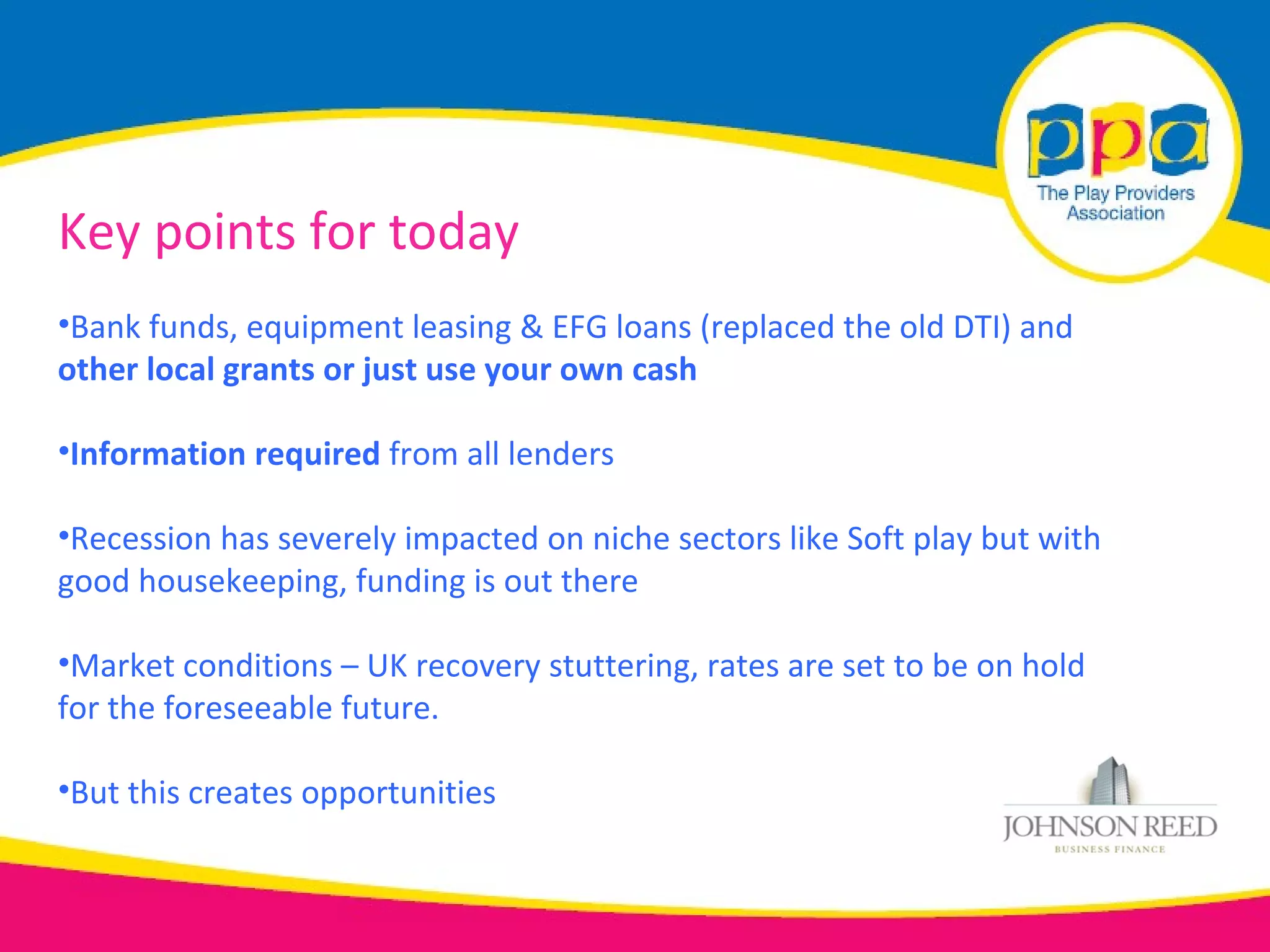 Key points for today
•Bank funds, equipment leasing & EFG loans (replaced the old DTI) and
other local grants or just use your own cash

•Information required from all lenders

•Recession has severely impacted on niche sectors like Soft play but with
good housekeeping, funding is out there

•Market conditions – UK recovery stuttering, rates are set to be on hold
for the foreseeable future.

•But this creates opportunities
 