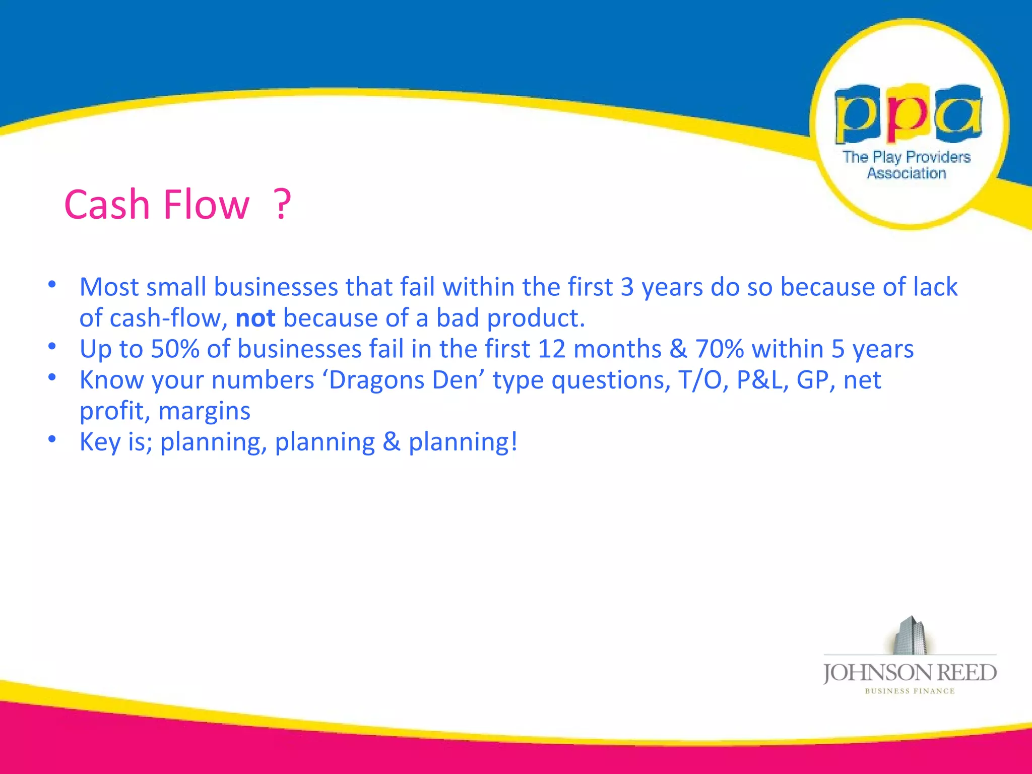 Cash Flow ?
• Most small businesses that fail within the first 3 years do so because of lack
  of cash-flow, not because of a bad product.
• Up to 50% of businesses fail in the first 12 months & 70% within 5 years
• Know your numbers ‘Dragons Den’ type questions, T/O, P&L, GP, net
  profit, margins
• Key is; planning, planning & planning!
 