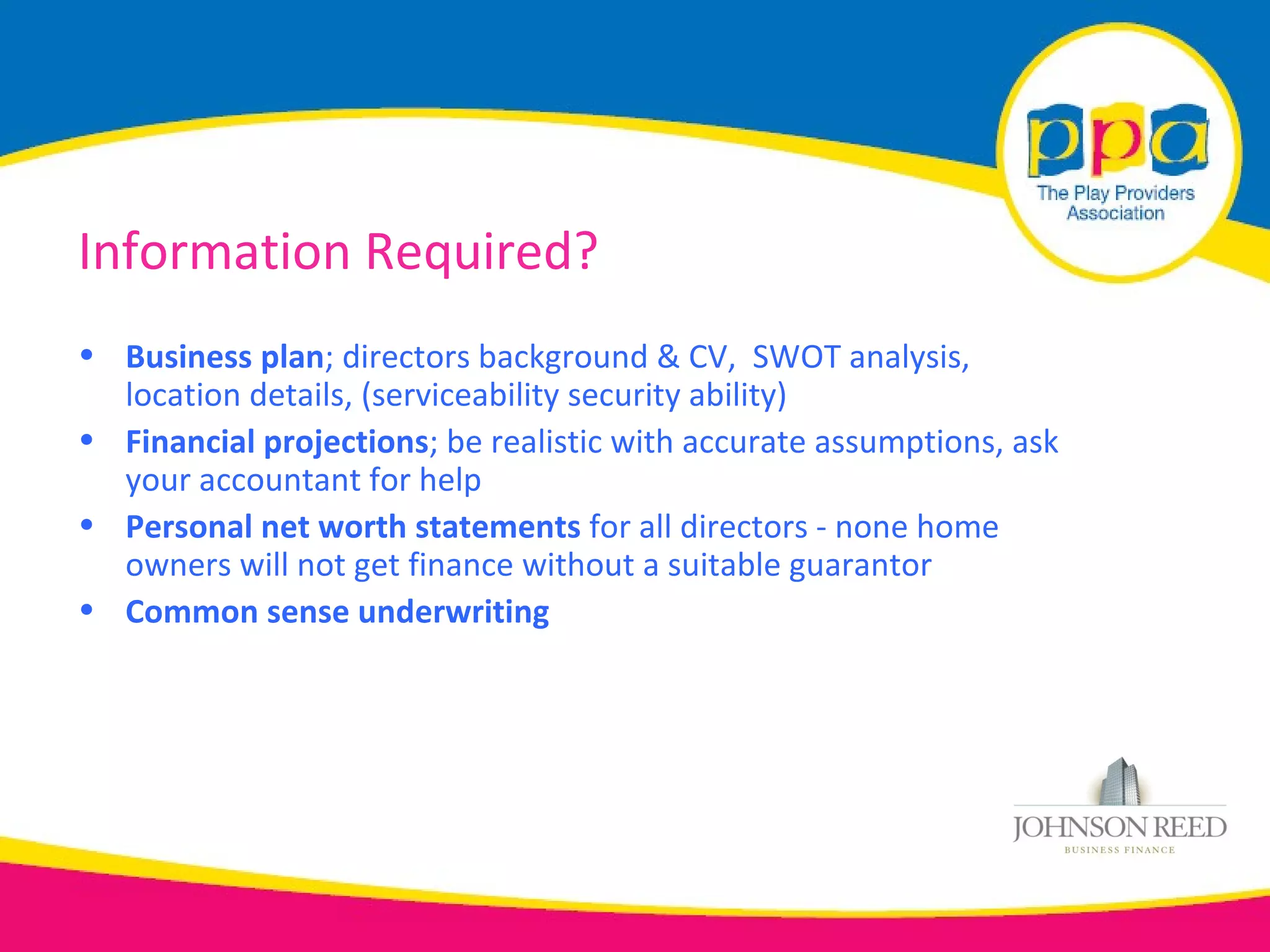 Information Required?
• Business plan; directors background & CV, SWOT analysis,
  location details, (serviceability security ability)
• Financial projections; be realistic with accurate assumptions, ask
  your accountant for help
• Personal net worth statements for all directors - none home
  owners will not get finance without a suitable guarantor
• Common sense underwriting
 