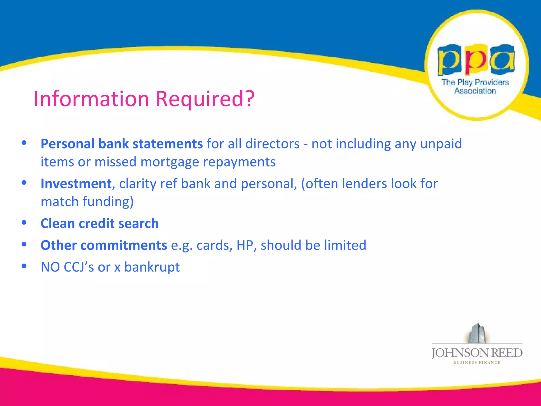 Information Required?
• Personal bank statements for all directors - not including any unpaid
  items or missed mortgage repayments
• Investment, clarity ref bank and personal, (often lenders look for
  match funding)
• Clean credit search
• Other commitments e.g. cards, HP, should be limited
• NO CCJ’s or x bankrupt
 