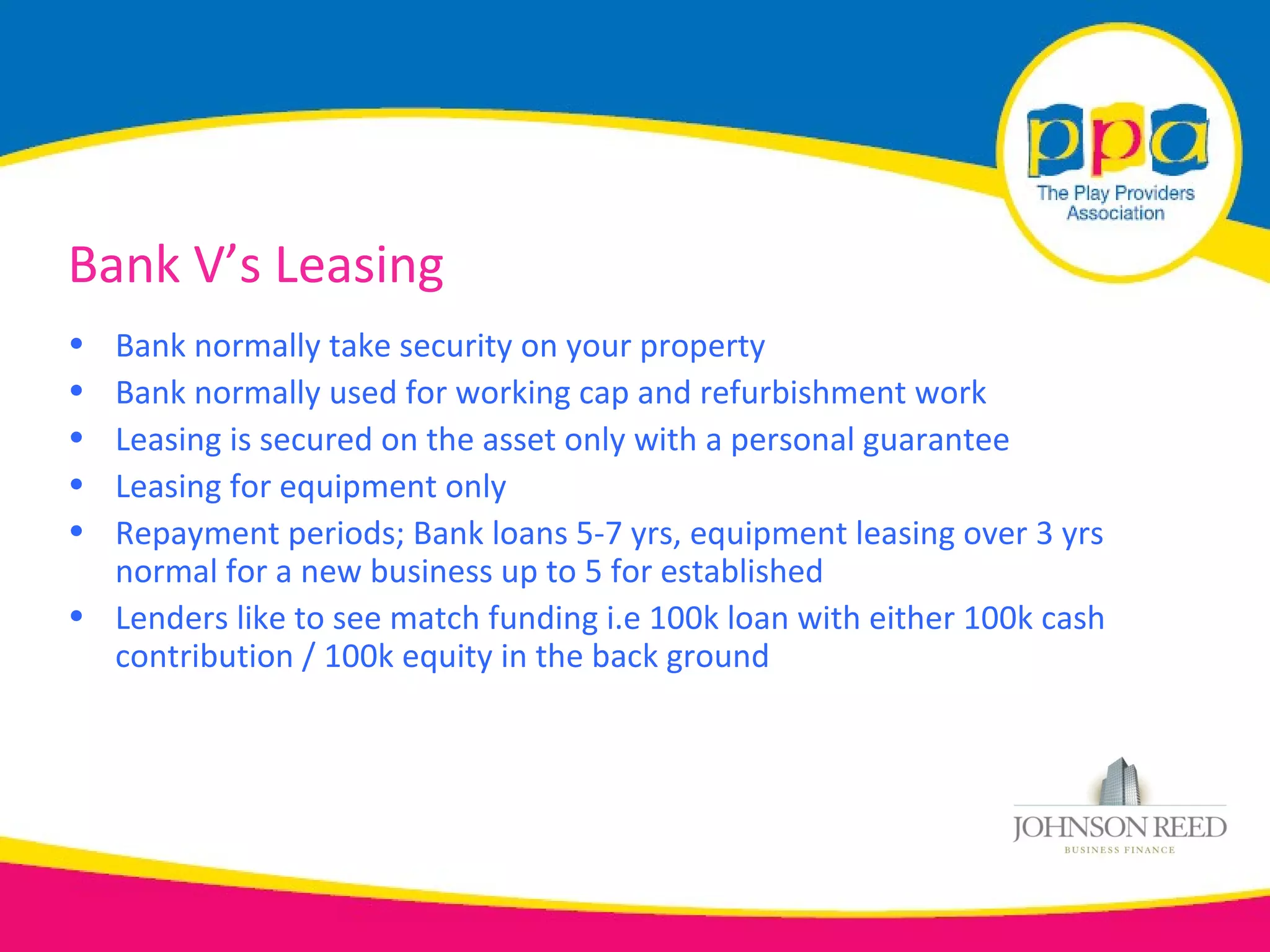 Bank V’s Leasing
• Bank normally take security on your property
• Bank normally used for working cap and refurbishment work
• Leasing is secured on the asset only with a personal guarantee
• Leasing for equipment only
• Repayment periods; Bank loans 5-7 yrs, equipment leasing over 3 yrs
  normal for a new business up to 5 for established
• Lenders like to see match funding i.e 100k loan with either 100k cash
  contribution / 100k equity in the back ground
 