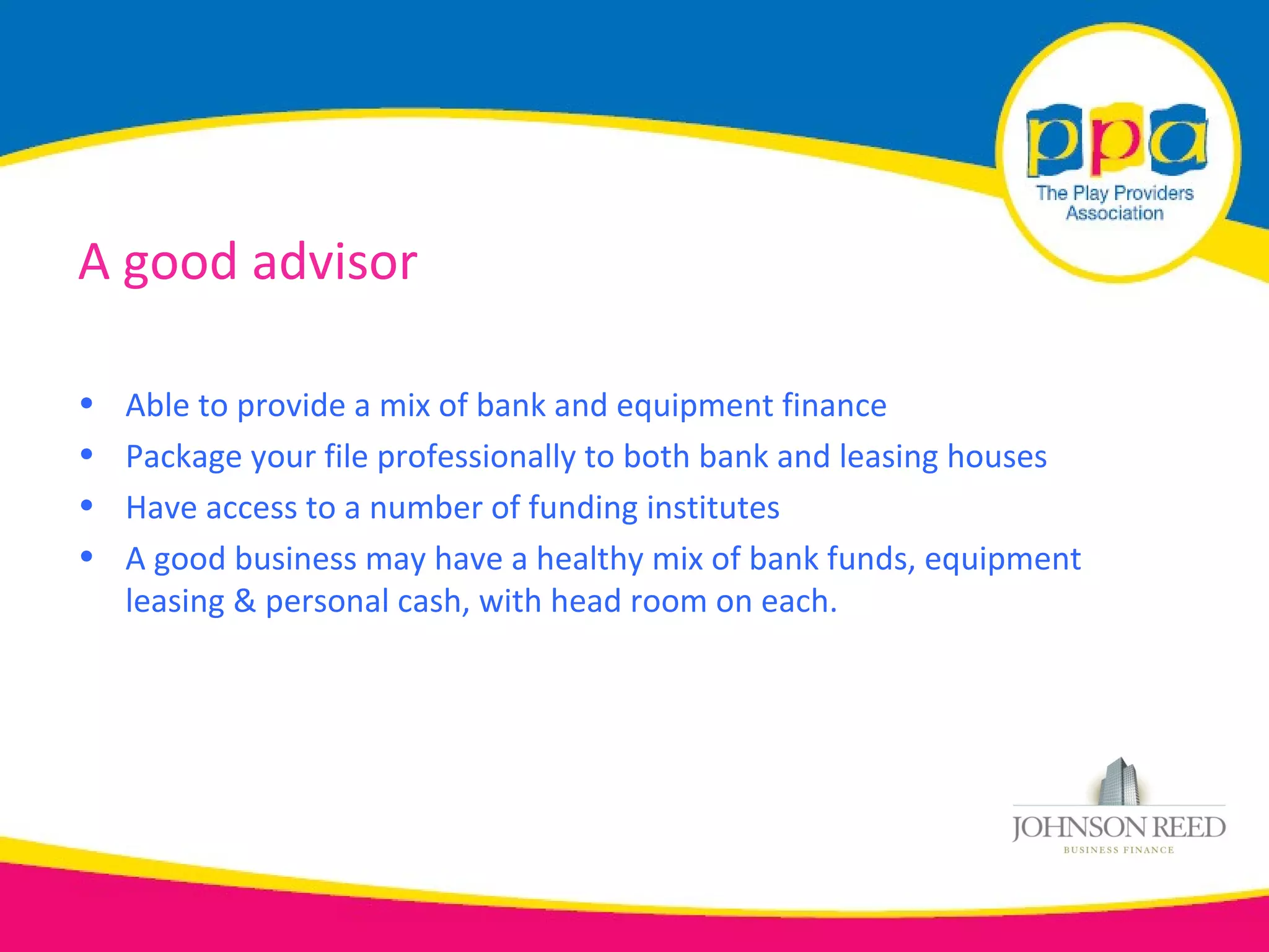 A good advisor

•   Able to provide a mix of bank and equipment finance
•   Package your file professionally to both bank and leasing houses
•   Have access to a number of funding institutes
•   A good business may have a healthy mix of bank funds, equipment
    leasing & personal cash, with head room on each.
 