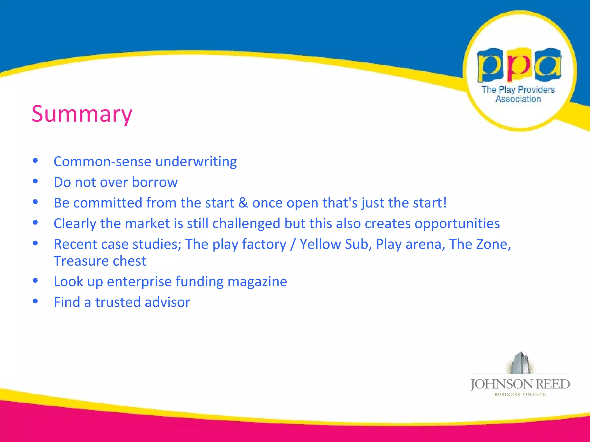 Summary
• Common-sense underwriting
• Do not over borrow
• Be committed from the start & once open that's just the start!
• Clearly the market is still challenged but this also creates opportunities
• Recent case studies; The play factory / Yellow Sub, Play arena, The Zone,
  Treasure chest
• Look up enterprise funding magazine
• Find a trusted advisor
 