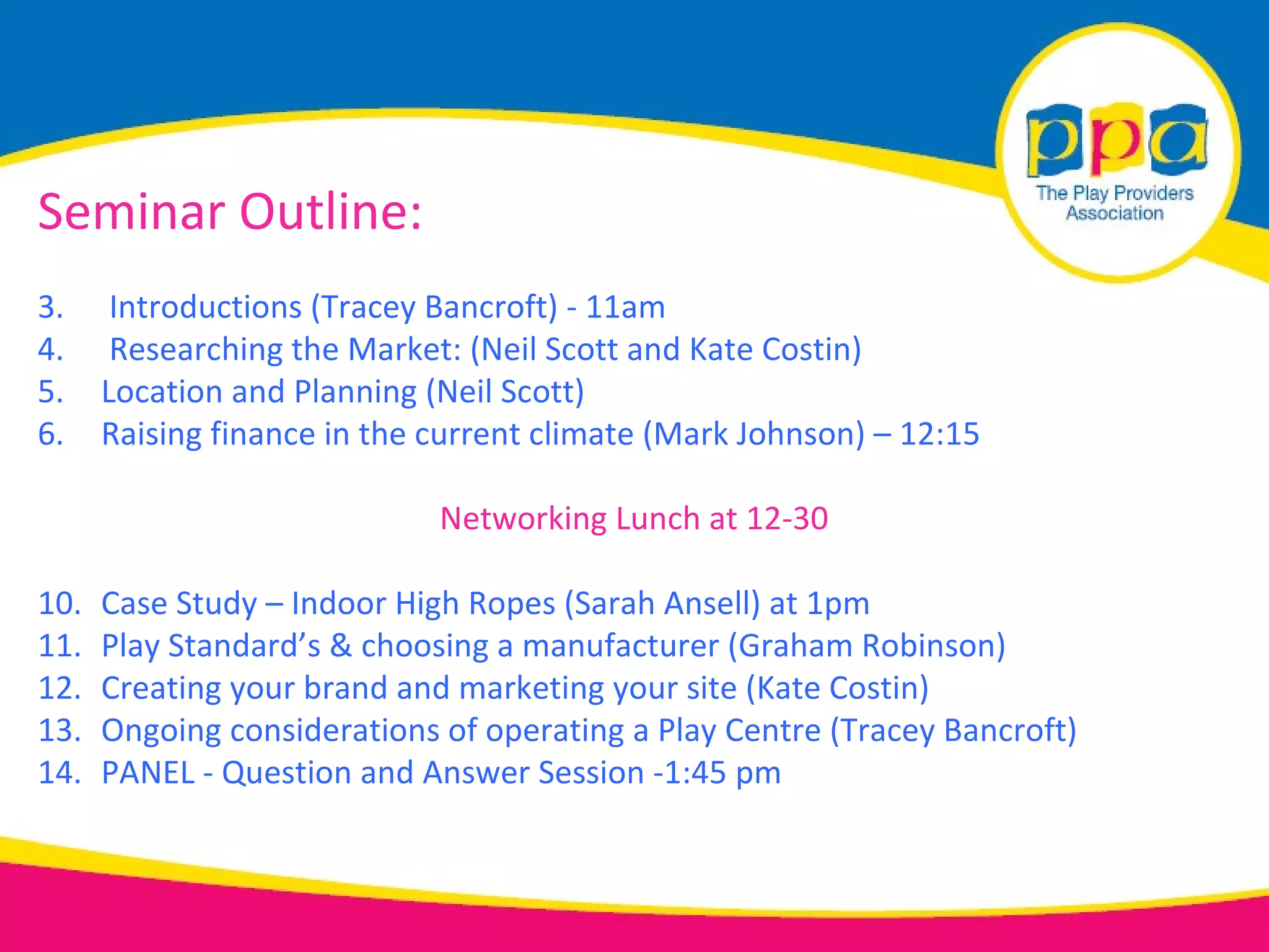 Seminar Outline:
3.     Introductions (Tracey Bancroft) - 11am
4.     Researching the Market: (Neil Scott and Kate Costin)
5.    Location and Planning (Neil Scott)
6.    Raising finance in the current climate (Mark Johnson) – 12:15

                             Networking Lunch at 12-30

10.   Case Study – Indoor High Ropes (Sarah Ansell) at 1pm
11.   Play Standard’s & choosing a manufacturer (Graham Robinson)
12.   Creating your brand and marketing your site (Kate Costin)
13.   Ongoing considerations of operating a Play Centre (Tracey Bancroft)
14.   PANEL - Question and Answer Session -1:45 pm
 