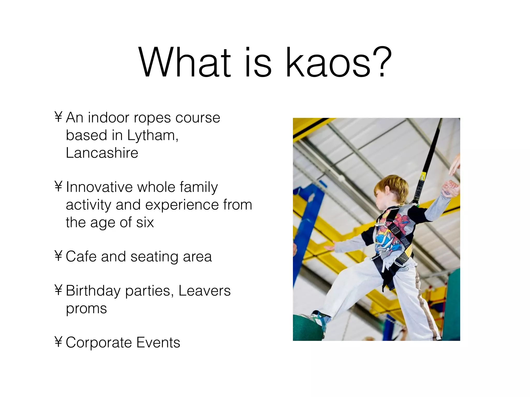 What is kaos?
• An indoor ropes course
  based in Lytham,
  Lancashire

• Innovative whole family
  activity and experience from
  the age of six

• Cafe and seating area

• Birthday parties, Leavers
  proms

• Corporate Events
 