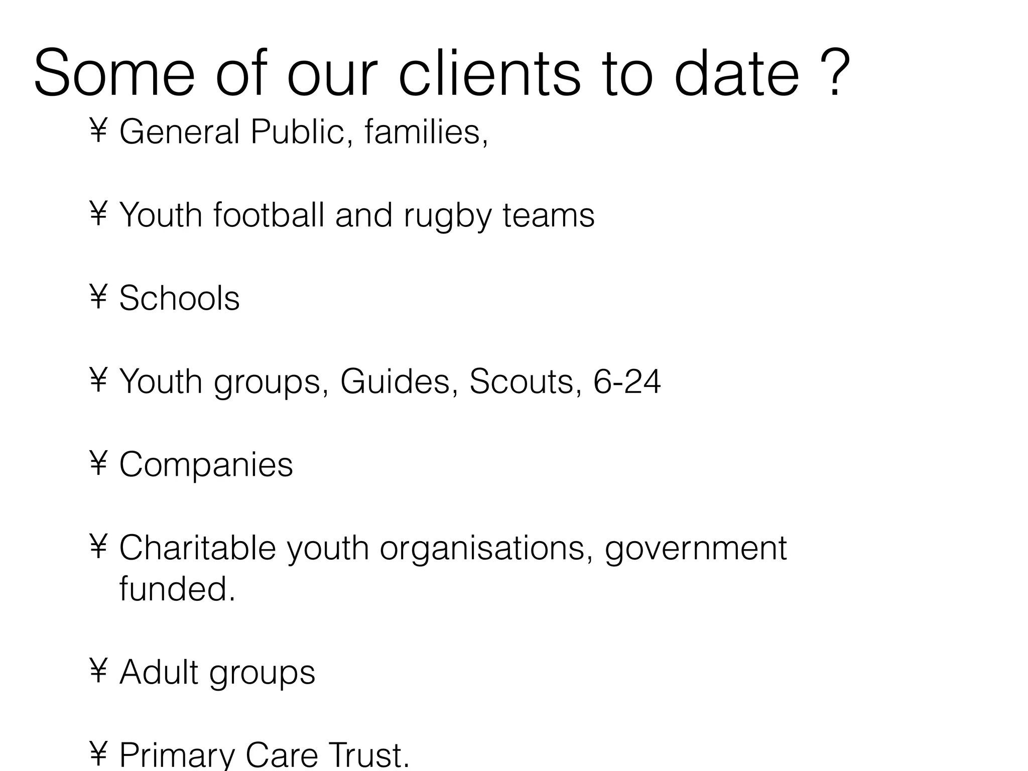 Some of our clients to date ?
 • General Public, families,

 • Youth football and rugby teams

 • Schools

 • Youth groups, Guides, Scouts, 6-24

 • Companies

 • Charitable youth organisations, government
   funded.

 • Adult groups

 • Primary Care Trust.
 