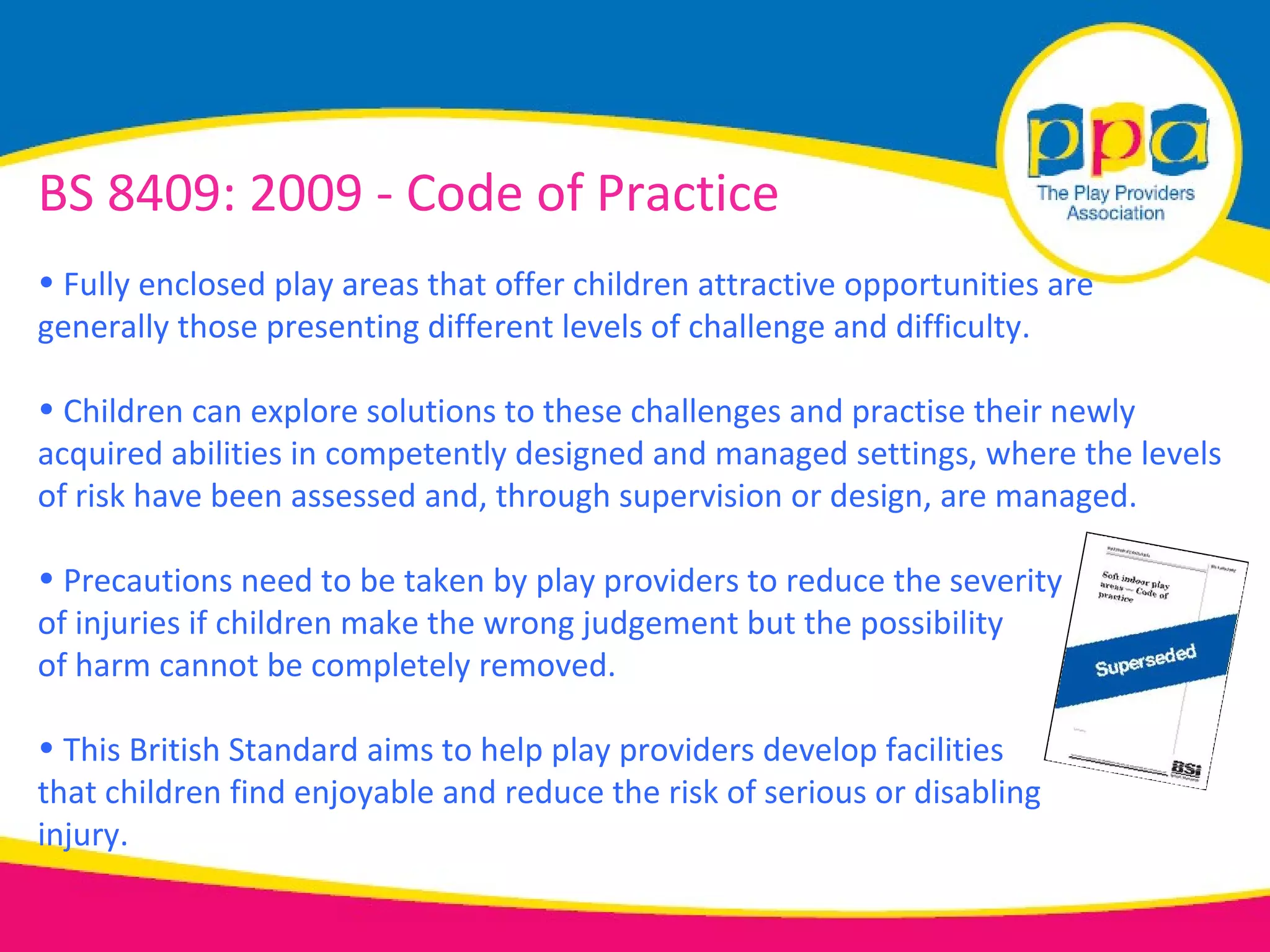 BS 8409: 2009 - Code of Practice
• Fully enclosed play areas that offer children attractive opportunities are
generally those presenting different levels of challenge and difficulty.

• Children can explore solutions to these challenges and practise their newly
acquired abilities in competently designed and managed settings, where the levels
of risk have been assessed and, through supervision or design, are managed.

• Precautions need to be taken by play providers to reduce the severity
of injuries if children make the wrong judgement but the possibility
of harm cannot be completely removed.

• This British Standard aims to help play providers develop facilities
that children find enjoyable and reduce the risk of serious or disabling
injury.
 