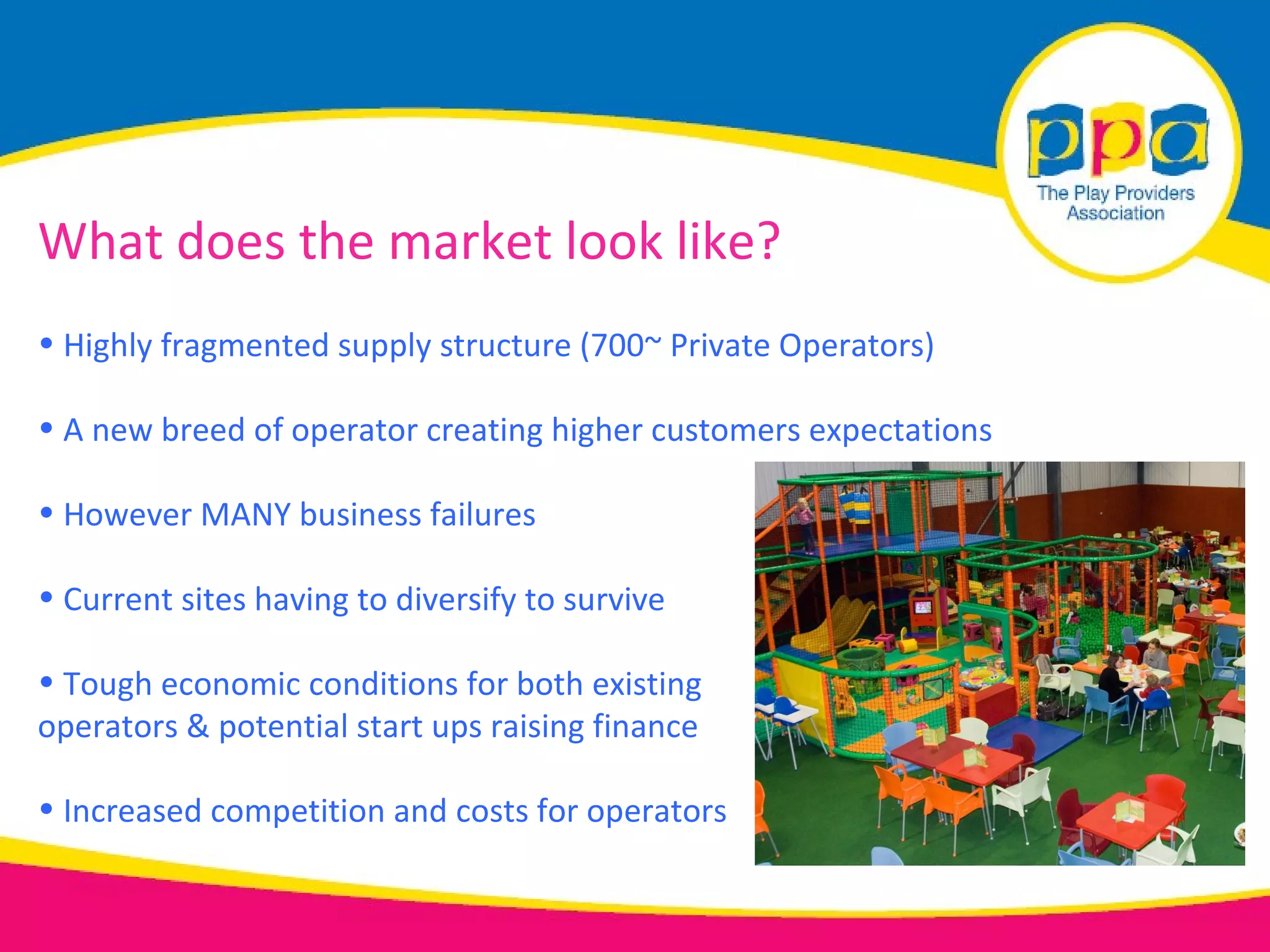 What does the market look like?
• Highly fragmented supply structure (700~ Private Operators)

• A new breed of operator creating higher customers expectations

• However MANY business failures

• Current sites having to diversify to survive

• Tough economic conditions for both existing
operators & potential start ups raising finance

• Increased competition and costs for operators
 