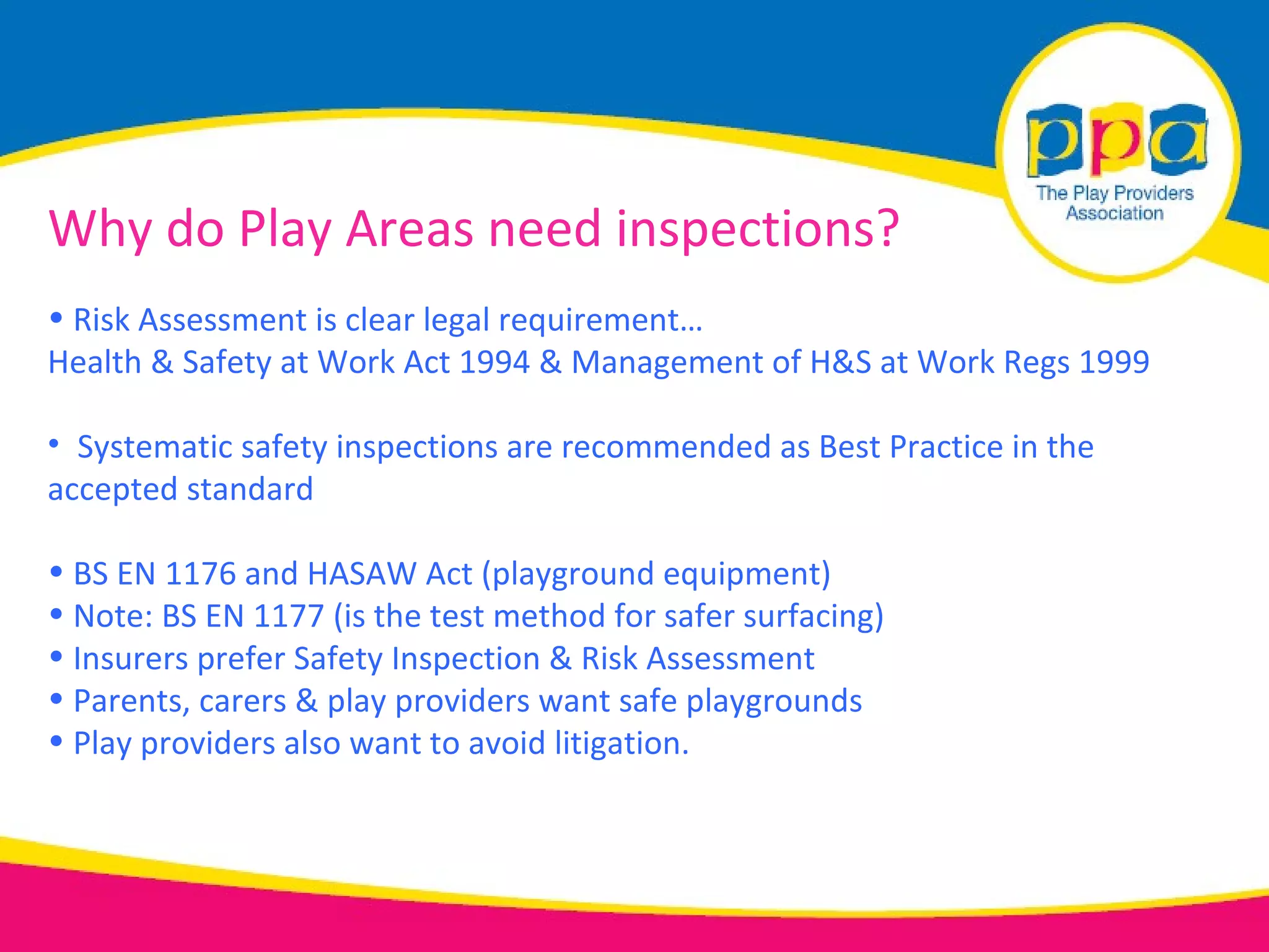 Why do Play Areas need inspections?
• Risk Assessment is clear legal requirement…
Health & Safety at Work Act 1994 & Management of H&S at Work Regs 1999

• Systematic safety inspections are recommended as Best Practice in the
accepted standard

• BS EN 1176 and HASAW Act (playground equipment)
• Note: BS EN 1177 (is the test method for safer surfacing)
• Insurers prefer Safety Inspection & Risk Assessment
• Parents, carers & play providers want safe playgrounds
• Play providers also want to avoid litigation.
 