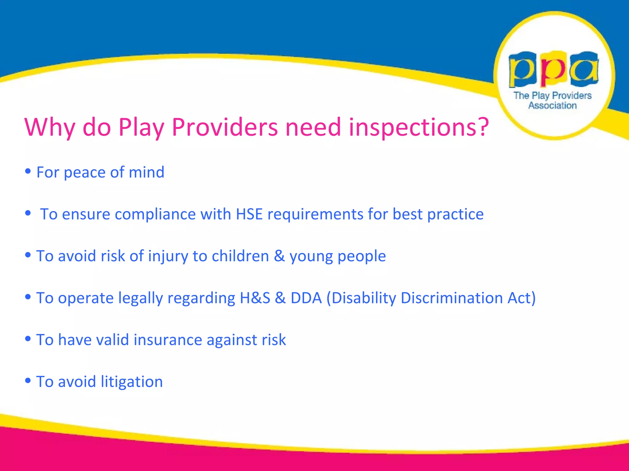 Why do Play Providers need inspections?
• For peace of mind

• To ensure compliance with HSE requirements for best practice

• To avoid risk of injury to children & young people

• To operate legally regarding H&S & DDA (Disability Discrimination Act)

• To have valid insurance against risk

• To avoid litigation
 