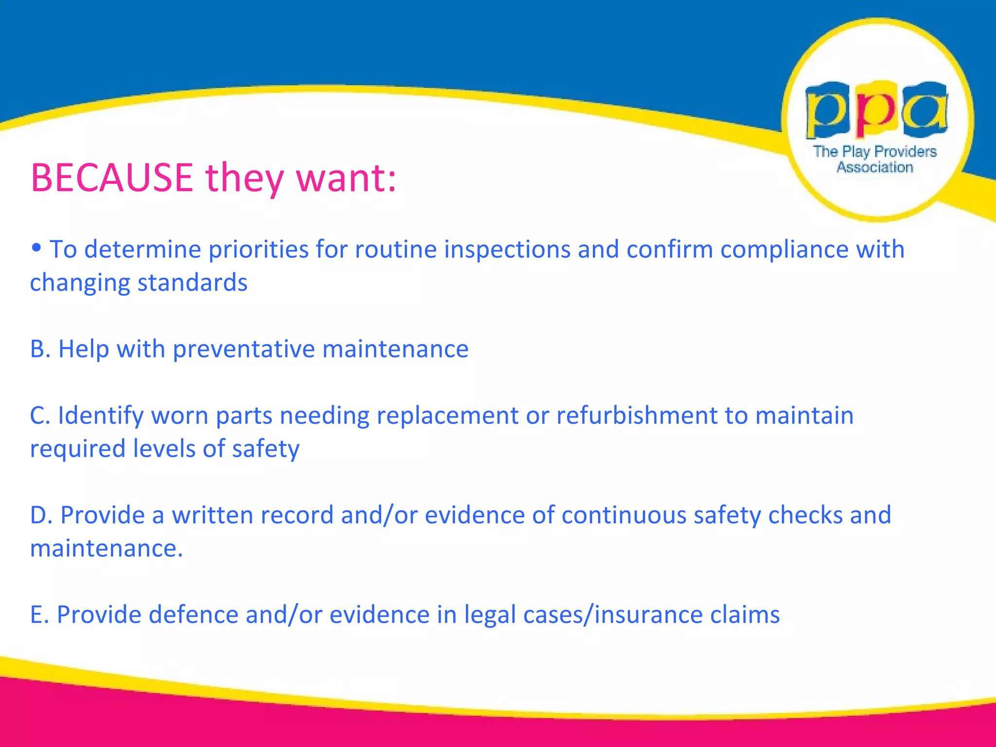BECAUSE they want:
• To determine priorities for routine inspections and confirm compliance with
changing standards

B. Help with preventative maintenance

C. Identify worn parts needing replacement or refurbishment to maintain
required levels of safety

D. Provide a written record and/or evidence of continuous safety checks and
maintenance.

E. Provide defence and/or evidence in legal cases/insurance claims
 