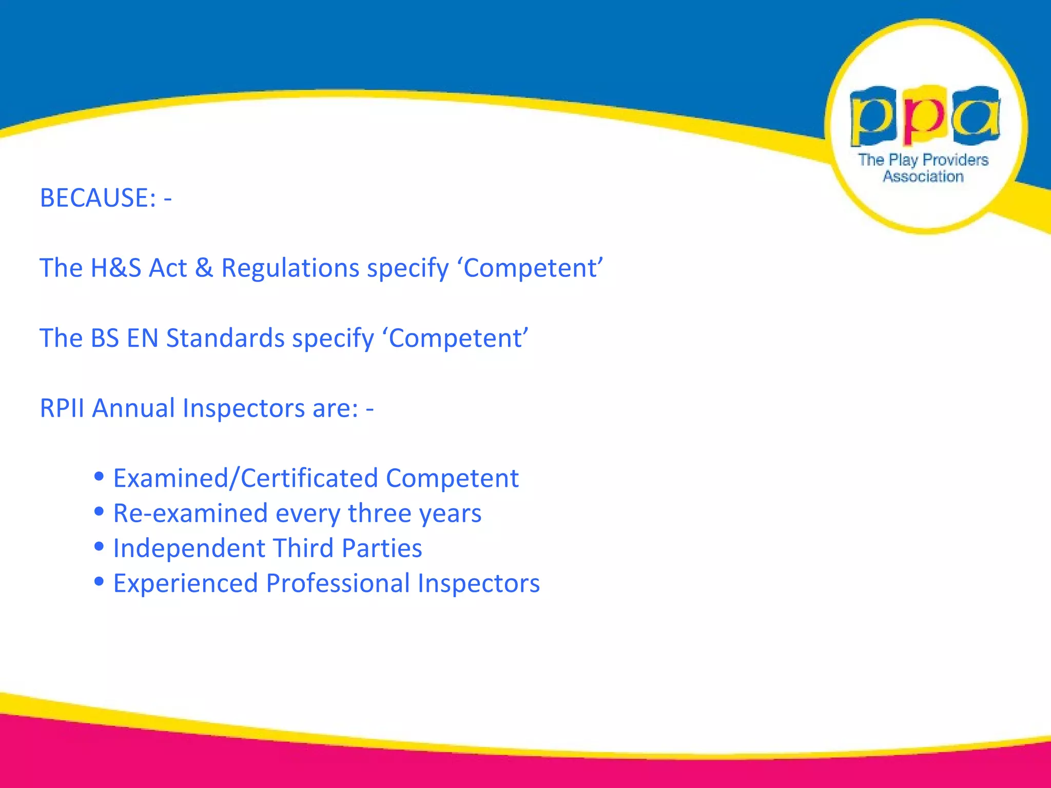 BECAUSE: -

The H&S Act & Regulations specify ‘Competent’

The BS EN Standards specify ‘Competent’

RPII Annual Inspectors are: -

    • Examined/Certificated Competent
    • Re-examined every three years
    • Independent Third Parties
    • Experienced Professional Inspectors
 