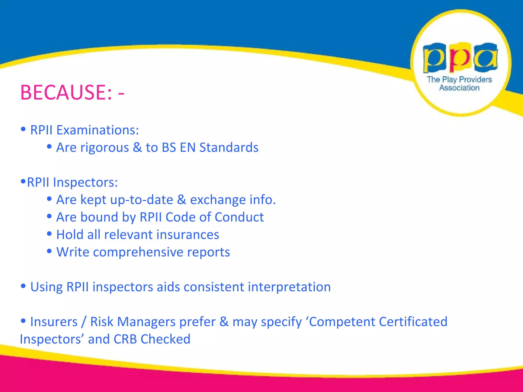 BECAUSE: -
• RPII Examinations:
    • Are rigorous & to BS EN Standards

•RPII Inspectors:
    • Are kept up-to-date & exchange info.
    • Are bound by RPII Code of Conduct
    • Hold all relevant insurances
    • Write comprehensive reports

• Using RPII inspectors aids consistent interpretation

• Insurers / Risk Managers prefer & may specify ‘Competent Certificated
Inspectors’ and CRB Checked
 