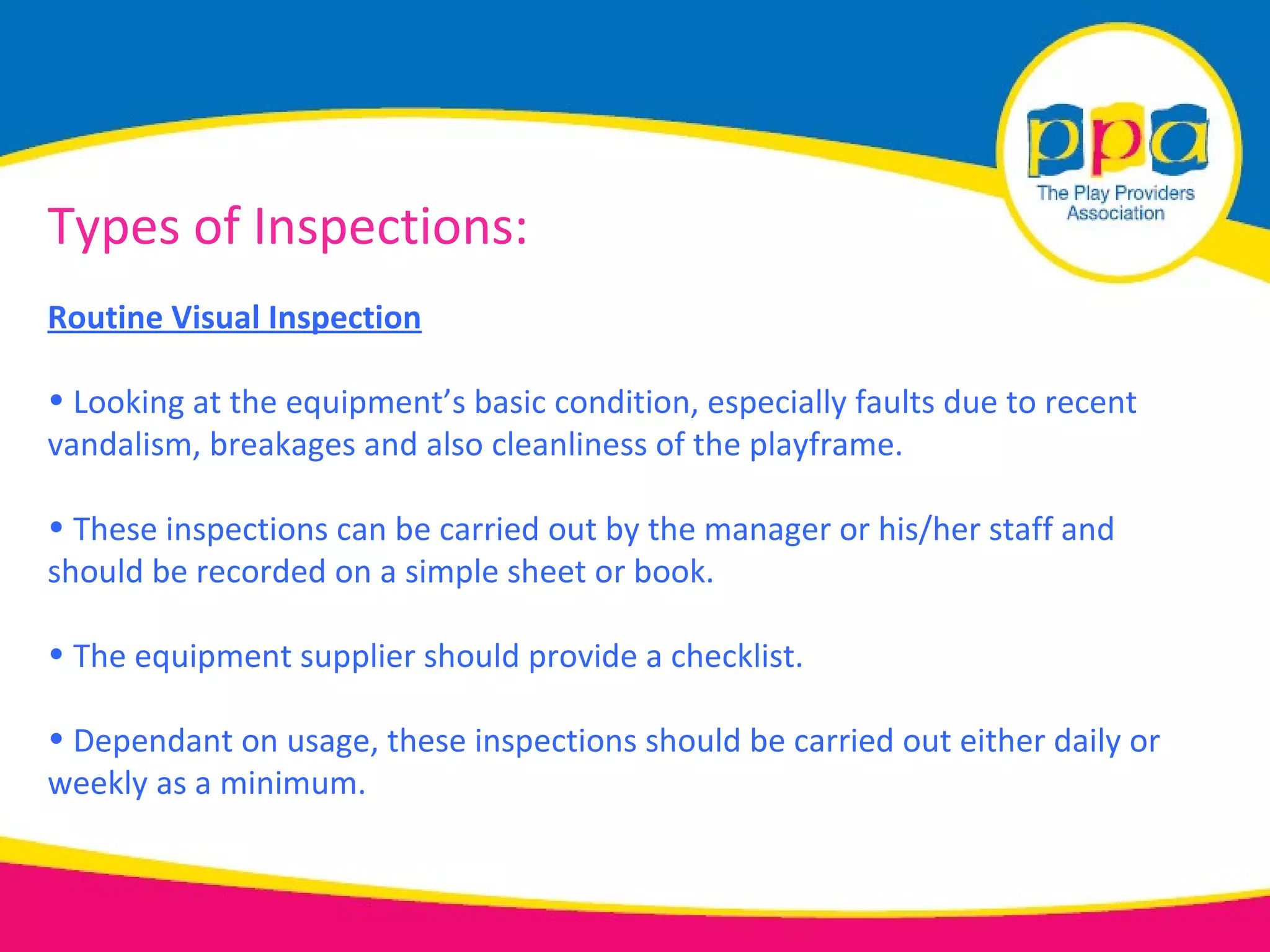 Types of Inspections:
Routine Visual Inspection

• Looking at the equipment’s basic condition, especially faults due to recent
vandalism, breakages and also cleanliness of the playframe.

• These inspections can be carried out by the manager or his/her staff and
should be recorded on a simple sheet or book.

• The equipment supplier should provide a checklist.

• Dependant on usage, these inspections should be carried out either daily or
weekly as a minimum.
 