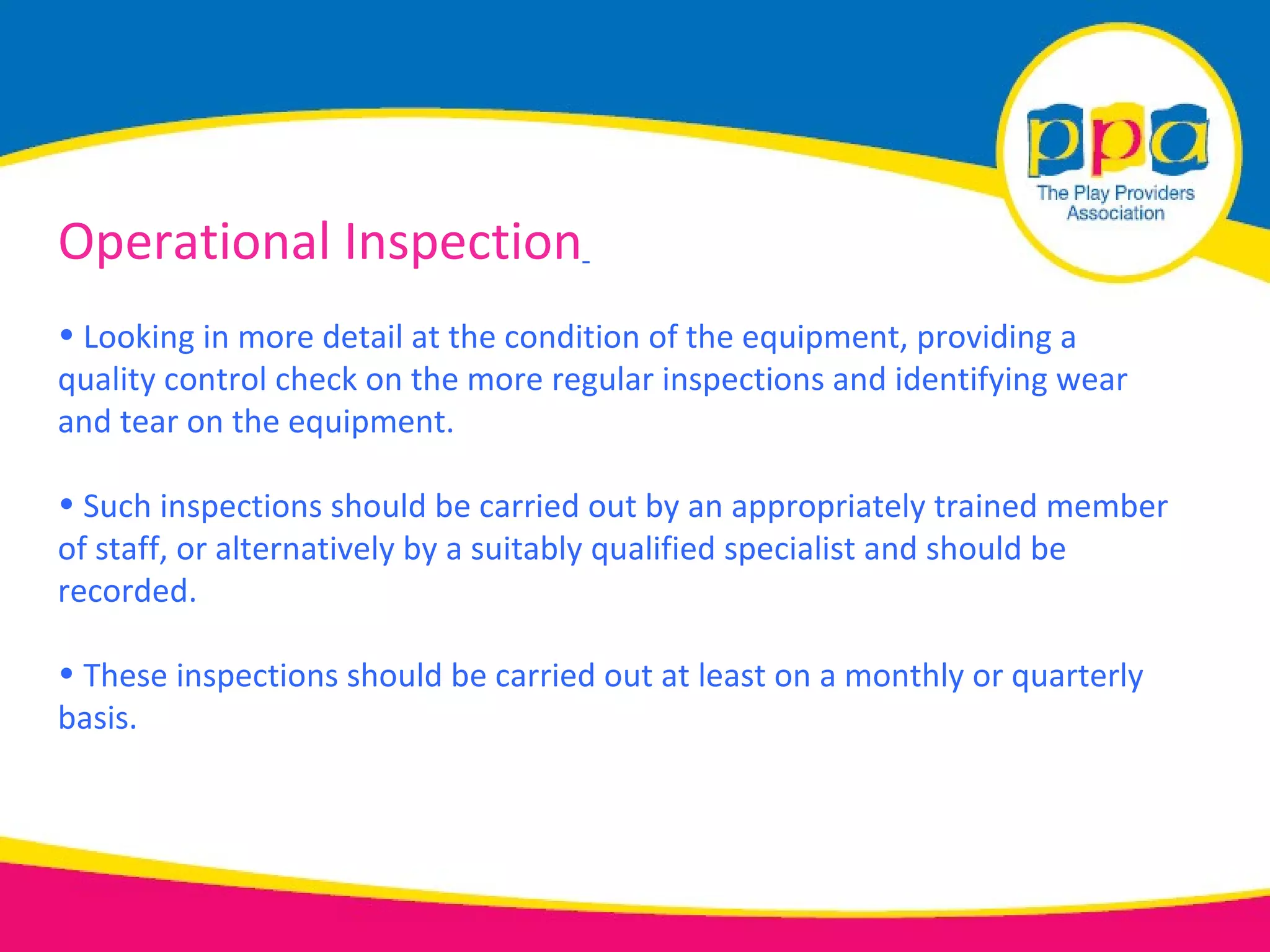 Operational Inspection
• Looking in more detail at the condition of the equipment, providing a
quality control check on the more regular inspections and identifying wear
and tear on the equipment.

• Such inspections should be carried out by an appropriately trained member
of staff, or alternatively by a suitably qualified specialist and should be
recorded.

• These inspections should be carried out at least on a monthly or quarterly
basis.
 