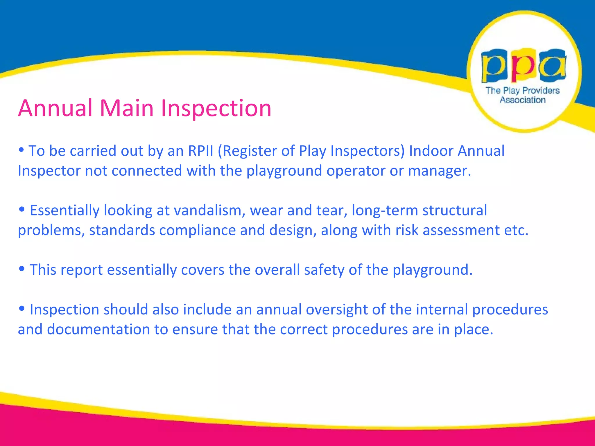 Annual Main Inspection
• To be carried out by an RPII (Register of Play Inspectors) Indoor Annual
Inspector not connected with the playground operator or manager.

• Essentially looking at vandalism, wear and tear, long-term structural
problems, standards compliance and design, along with risk assessment etc.

• This report essentially covers the overall safety of the playground.

• Inspection should also include an annual oversight of the internal procedures
and documentation to ensure that the correct procedures are in place.
 