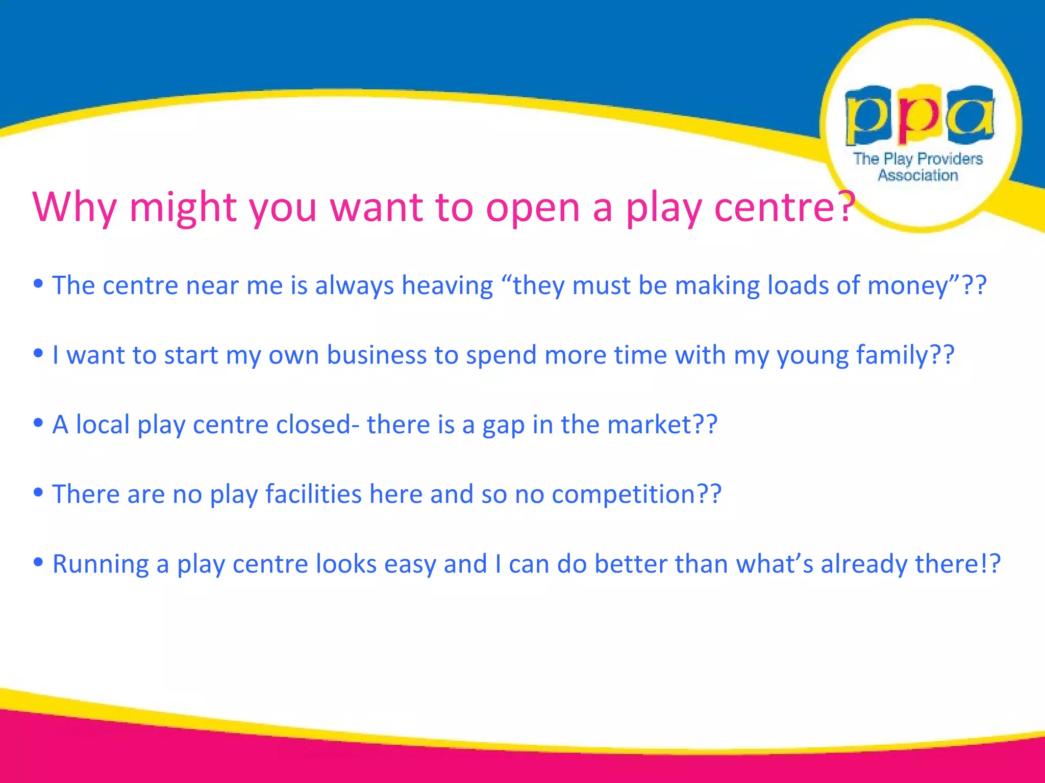 Why might you want to open a play centre?
• The centre near me is always heaving “they must be making loads of money”??

• I want to start my own business to spend more time with my young family??

• A local play centre closed- there is a gap in the market??

• There are no play facilities here and so no competition??

• Running a play centre looks easy and I can do better than what’s already there!?
 