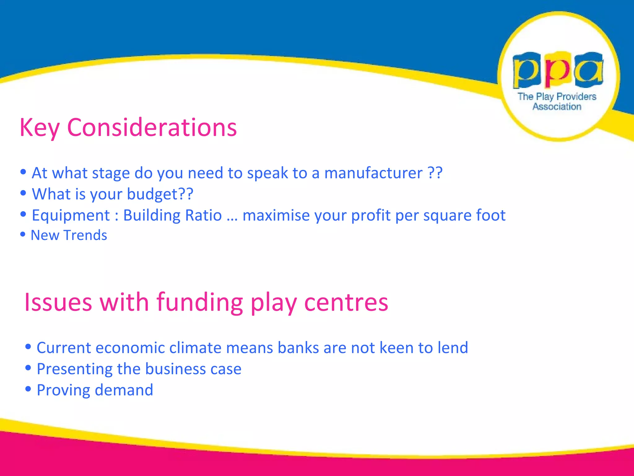 Key Considerations
• At what stage do you need to speak to a manufacturer ??
• What is your budget??
• Equipment : Building Ratio … maximise your profit per square foot
• New Trends



Issues with funding play centres
• Current economic climate means banks are not keen to lend
• Presenting the business case
• Proving demand
 