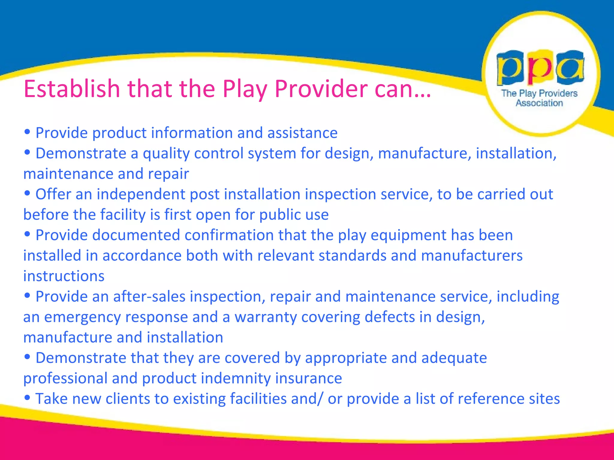 Establish that the Play Provider can…
• Provide product information and assistance
• Demonstrate a quality control system for design, manufacture, installation,
maintenance and repair
• Offer an independent post installation inspection service, to be carried out
before the facility is first open for public use
• Provide documented confirmation that the play equipment has been
installed in accordance both with relevant standards and manufacturers
instructions
• Provide an after-sales inspection, repair and maintenance service, including
an emergency response and a warranty covering defects in design,
manufacture and installation
• Demonstrate that they are covered by appropriate and adequate
professional and product indemnity insurance
• Take new clients to existing facilities and/ or provide a list of reference sites
 