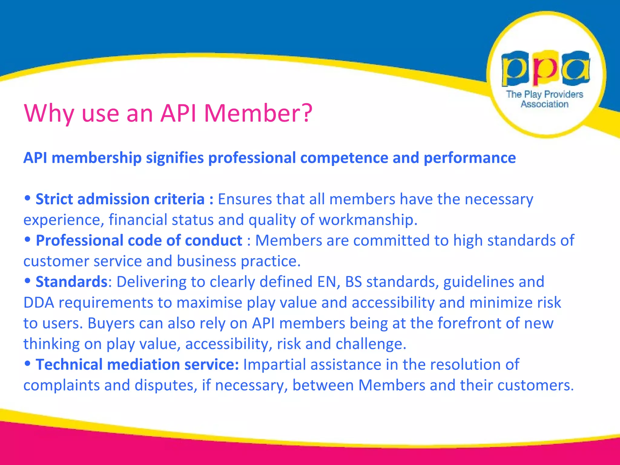 Why use an API Member?
API membership signifies professional competence and performance

• Strict admission criteria : Ensures that all members have the necessary
experience, financial status and quality of workmanship.
• Professional code of conduct : Members are committed to high standards of
customer service and business practice.
• Standards: Delivering to clearly defined EN, BS standards, guidelines and
DDA requirements to maximise play value and accessibility and minimize risk
to users. Buyers can also rely on API members being at the forefront of new
thinking on play value, accessibility, risk and challenge.
• Technical mediation service: Impartial assistance in the resolution of
complaints and disputes, if necessary, between Members and their customers.
 