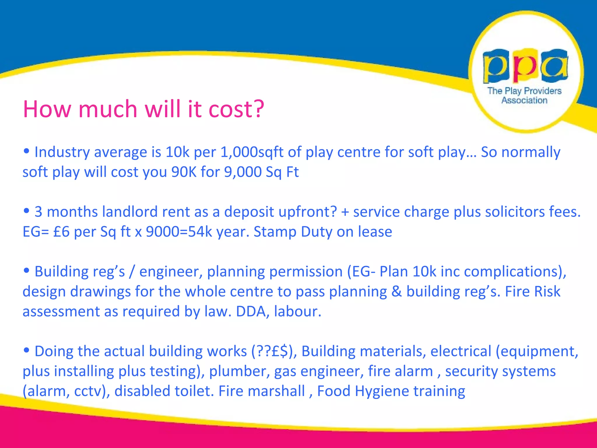 How much will it cost?
• Industry average is 10k per 1,000sqft of play centre for soft play… So normally
soft play will cost you 90K for 9,000 Sq Ft

• 3 months landlord rent as a deposit upfront? + service charge plus solicitors fees.
EG= £6 per Sq ft x 9000=54k year. Stamp Duty on lease

• Building reg’s / engineer, planning permission (EG- Plan 10k inc complications),
design drawings for the whole centre to pass planning & building reg’s. Fire Risk
assessment as required by law. DDA, labour.

• Doing the actual building works (??£$), Building materials, electrical (equipment,
plus installing plus testing), plumber, gas engineer, fire alarm , security systems
(alarm, cctv), disabled toilet. Fire marshall , Food Hygiene training
 