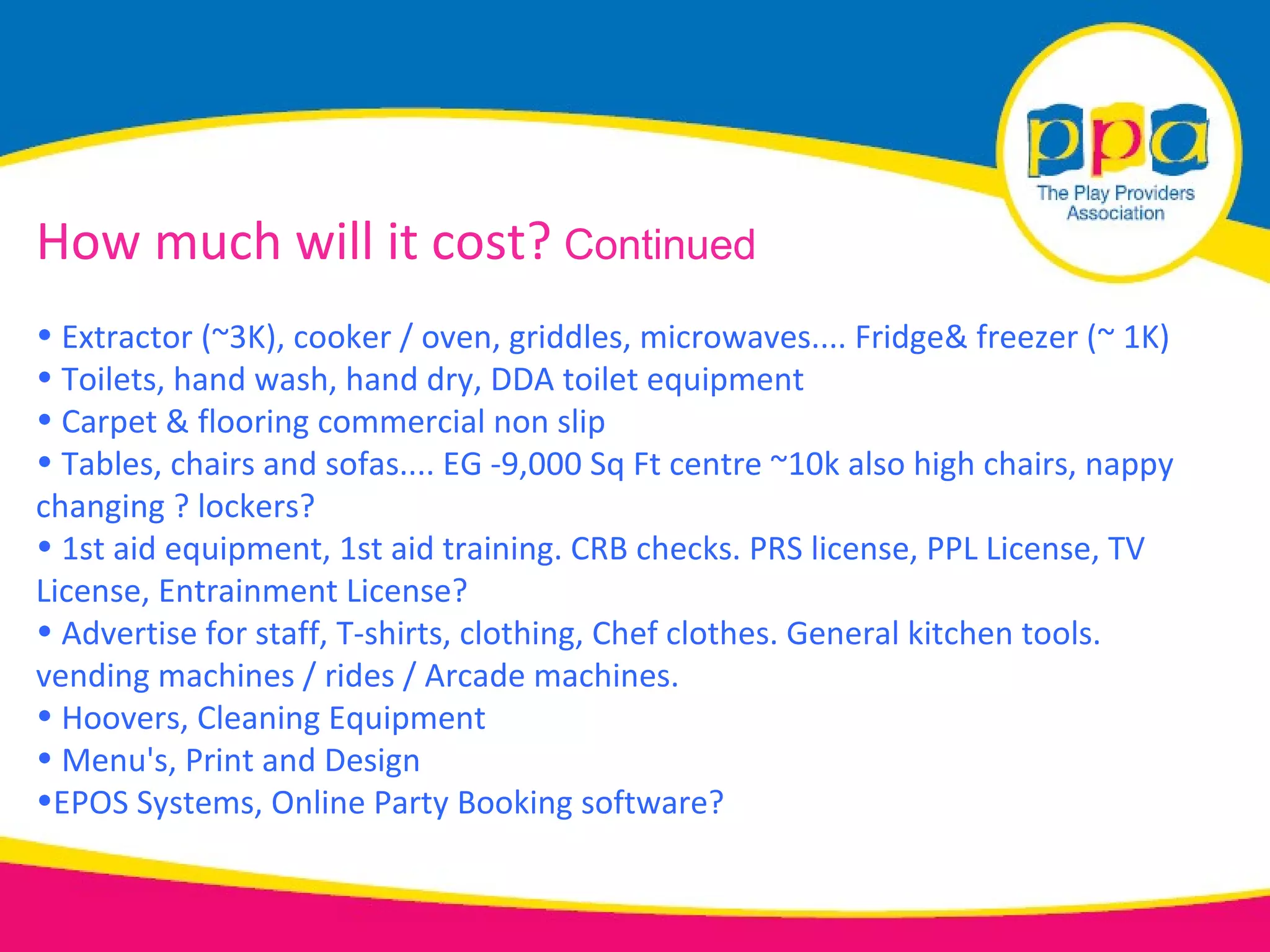 How much will it cost? Continued
• Extractor (~3K), cooker / oven, griddles, microwaves.... Fridge& freezer (~ 1K)
• Toilets, hand wash, hand dry, DDA toilet equipment
• Carpet & flooring commercial non slip
• Tables, chairs and sofas.... EG -9,000 Sq Ft centre ~10k also high chairs, nappy
changing ? lockers?
• 1st aid equipment, 1st aid training. CRB checks. PRS license, PPL License, TV
License, Entrainment License?
• Advertise for staff, T-shirts, clothing, Chef clothes. General kitchen tools.
vending machines / rides / Arcade machines.
• Hoovers, Cleaning Equipment
• Menu's, Print and Design
•EPOS Systems, Online Party Booking software?
 