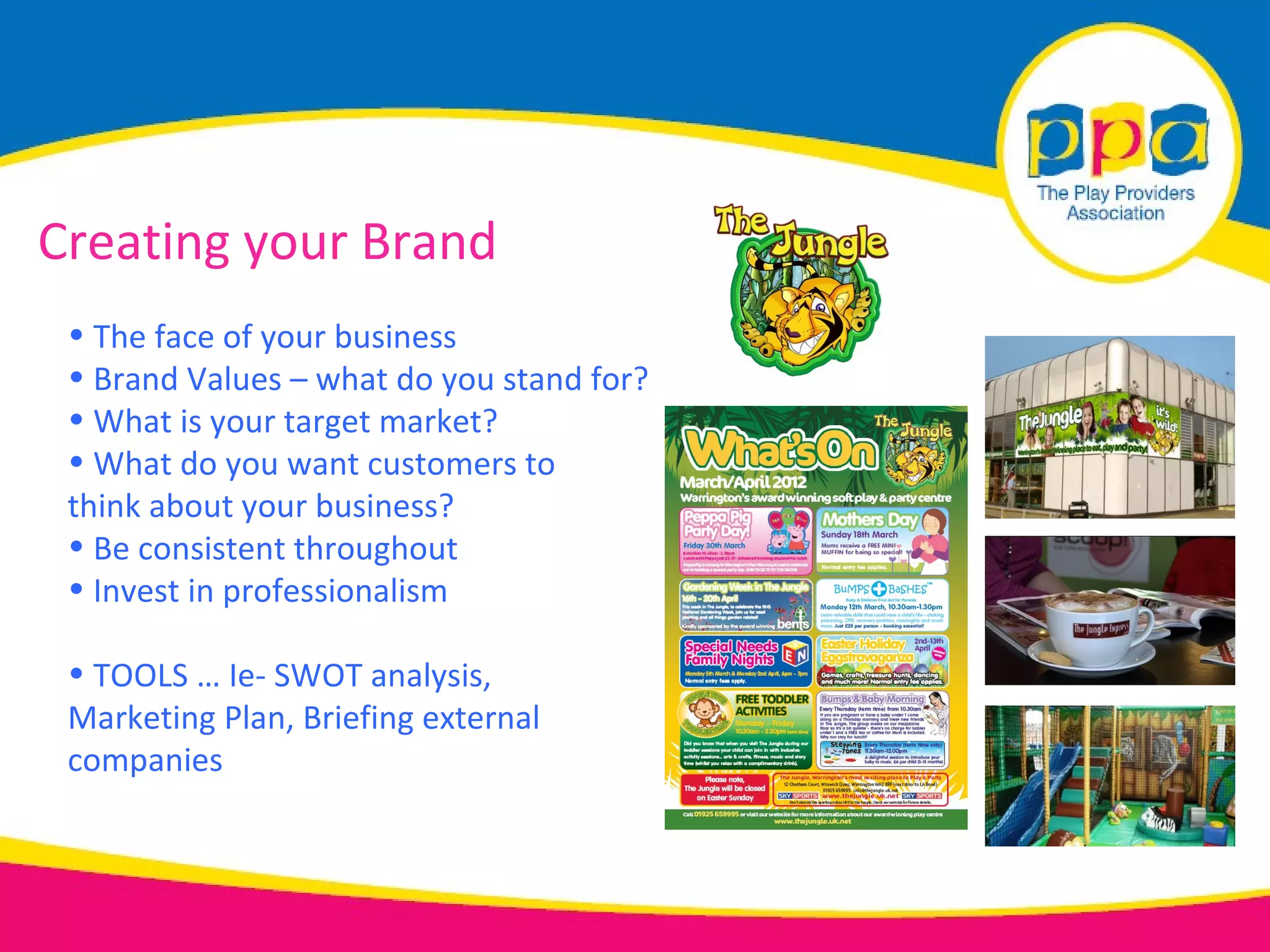 Creating your Brand
 • The face of your business
 • Brand Values – what do you stand for?
 • What is your target market?
 • What do you want customers to
 think about your business?
 • Be consistent throughout
 • Invest in professionalism

 • TOOLS … Ie- SWOT analysis,
 Marketing Plan, Briefing external
 companies
 