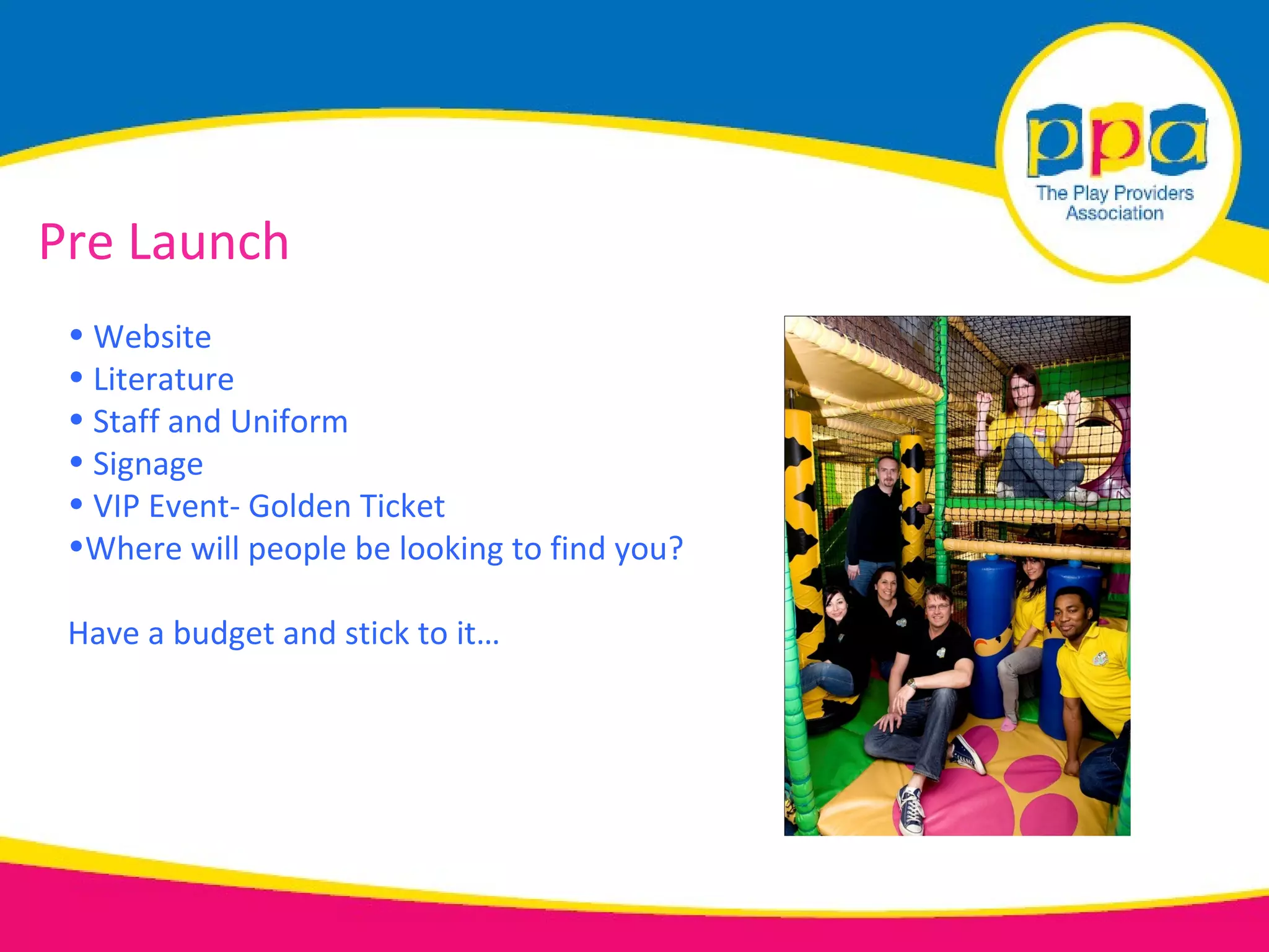 Pre Launch
 • Website
 • Literature
 • Staff and Uniform
 • Signage
 • VIP Event- Golden Ticket
 •Where will people be looking to find you?

 Have a budget and stick to it…
 