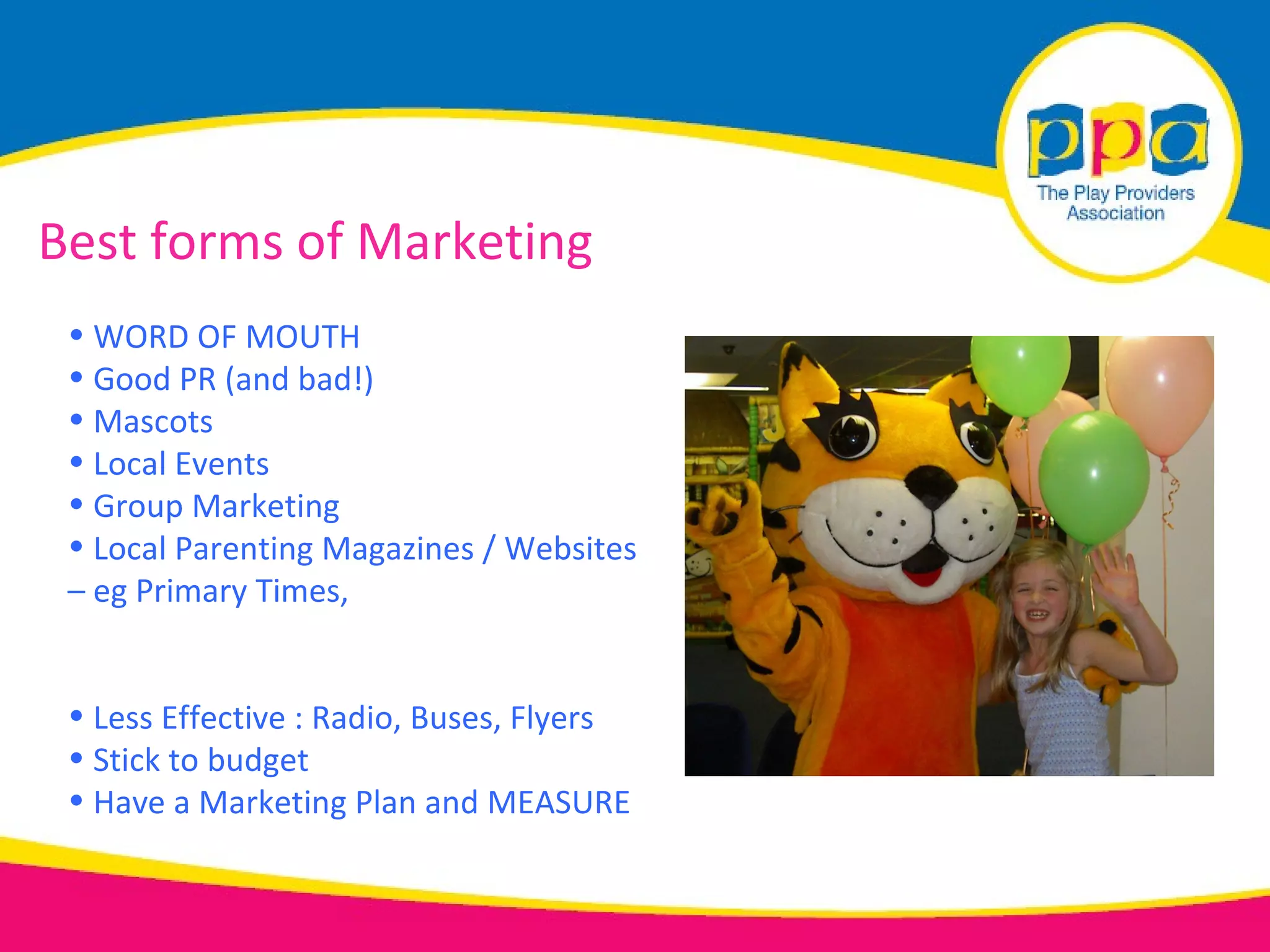 Best forms of Marketing
 • WORD OF MOUTH
 • Good PR (and bad!)
 • Mascots
 • Local Events
 • Group Marketing
 • Local Parenting Magazines / Websites
 – eg Primary Times,


 • Less Effective : Radio, Buses, Flyers
 • Stick to budget
 • Have a Marketing Plan and MEASURE
 