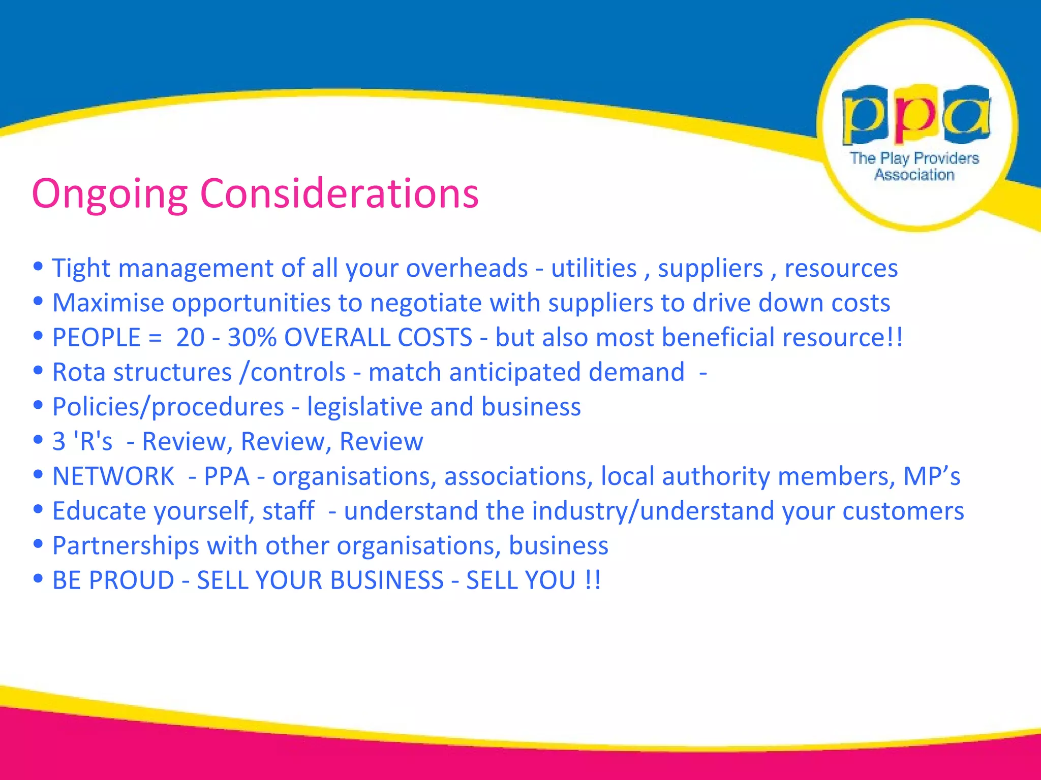 Ongoing Considerations
• Tight management of all your overheads - utilities , suppliers , resources
• Maximise opportunities to negotiate with suppliers to drive down costs
• PEOPLE = 20 - 30% OVERALL COSTS - but also most beneficial resource!!
• Rota structures /controls - match anticipated demand -
• Policies/procedures - legislative and business
• 3 'R's - Review, Review, Review
• NETWORK - PPA - organisations, associations, local authority members, MP’s
• Educate yourself, staff - understand the industry/understand your customers
• Partnerships with other organisations, business
• BE PROUD - SELL YOUR BUSINESS - SELL YOU !!
 