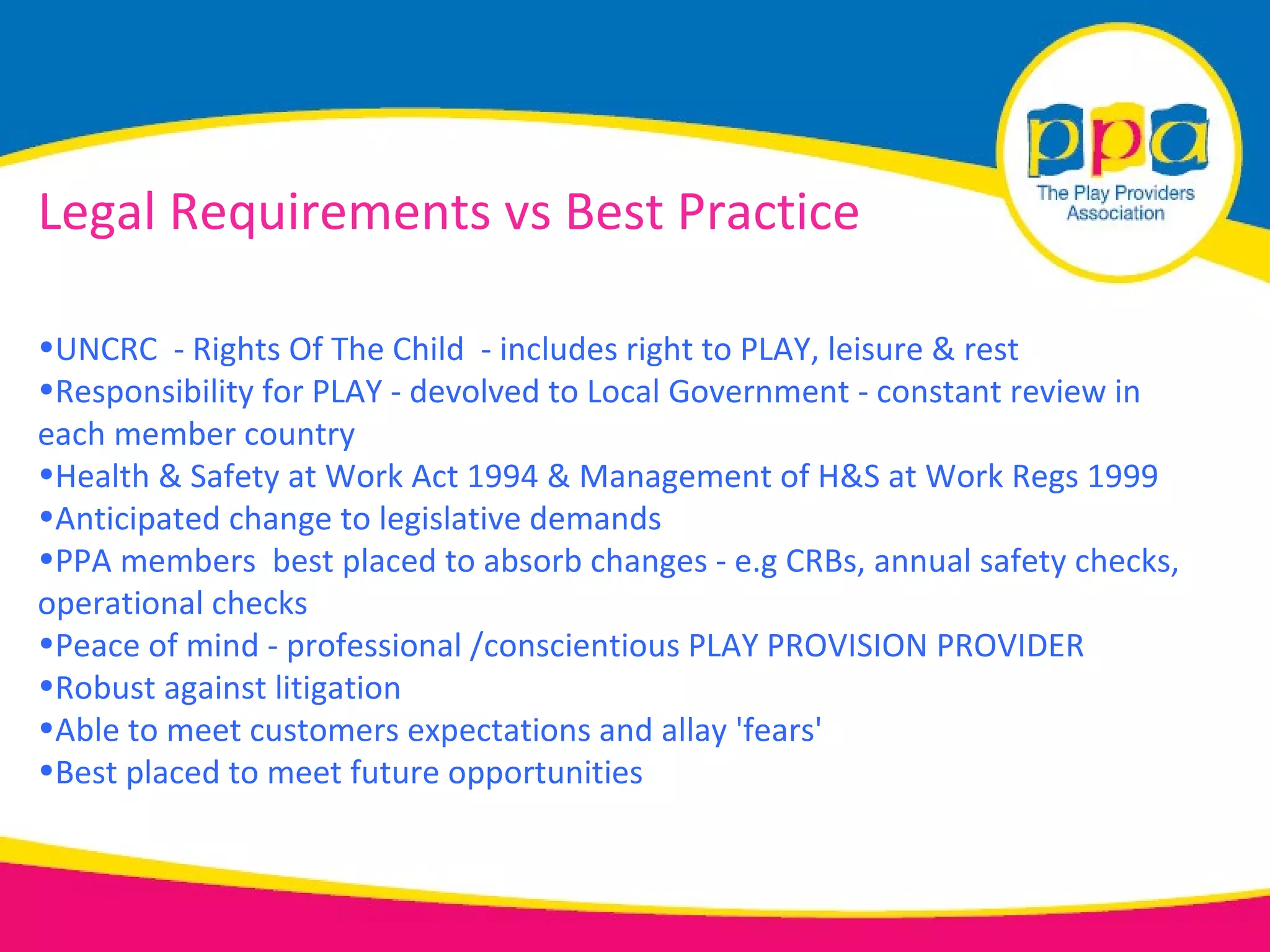 Legal Requirements vs Best Practice

•UNCRC - Rights Of The Child - includes right to PLAY, leisure & rest
•Responsibility for PLAY - devolved to Local Government - constant review in
each member country
•Health & Safety at Work Act 1994 & Management of H&S at Work Regs 1999
•Anticipated change to legislative demands
•PPA members best placed to absorb changes - e.g CRBs, annual safety checks,
operational checks
•Peace of mind - professional /conscientious PLAY PROVISION PROVIDER
•Robust against litigation
•Able to meet customers expectations and allay 'fears'
•Best placed to meet future opportunities
 
