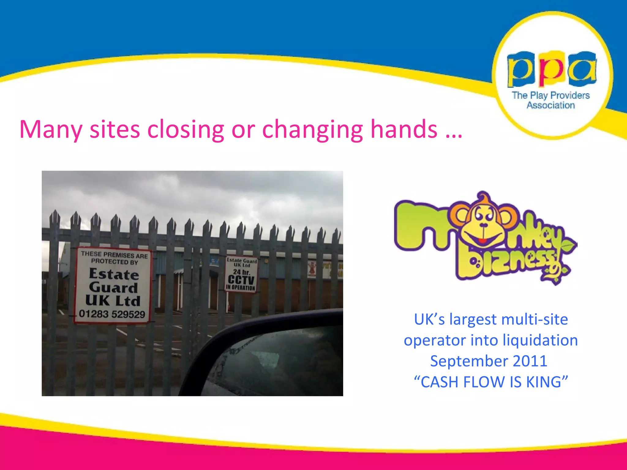Many sites closing or changing hands …




                                 UK’s largest multi-site
                                operator into liquidation
                                   September 2011
                                 “CASH FLOW IS KING”
 