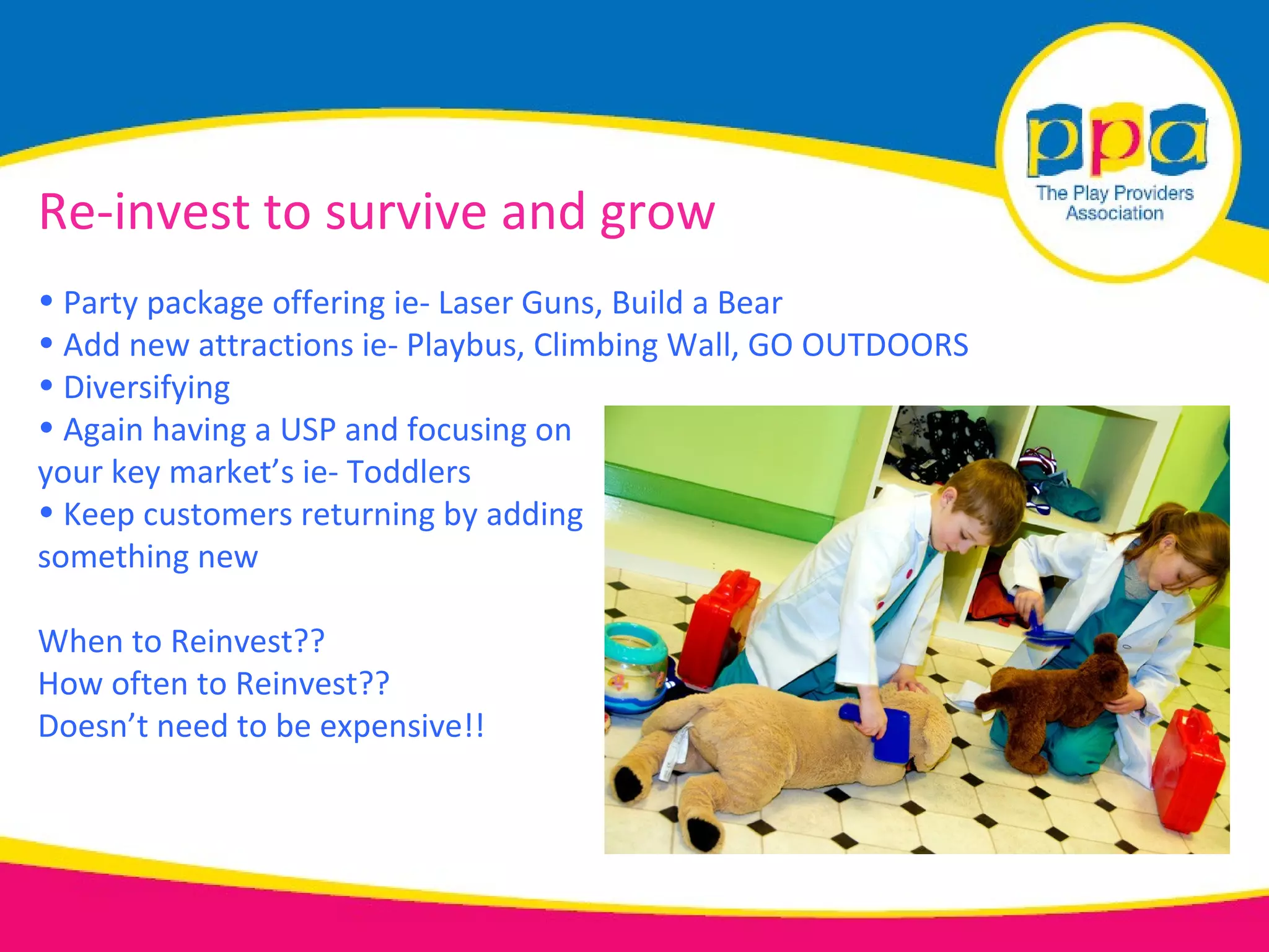 Re-invest to survive and grow
• Party package offering ie- Laser Guns, Build a Bear
• Add new attractions ie- Playbus, Climbing Wall, GO OUTDOORS
• Diversifying
• Again having a USP and focusing on
your key market’s ie- Toddlers
• Keep customers returning by adding
something new

When to Reinvest??
How often to Reinvest??
Doesn’t need to be expensive!!
 