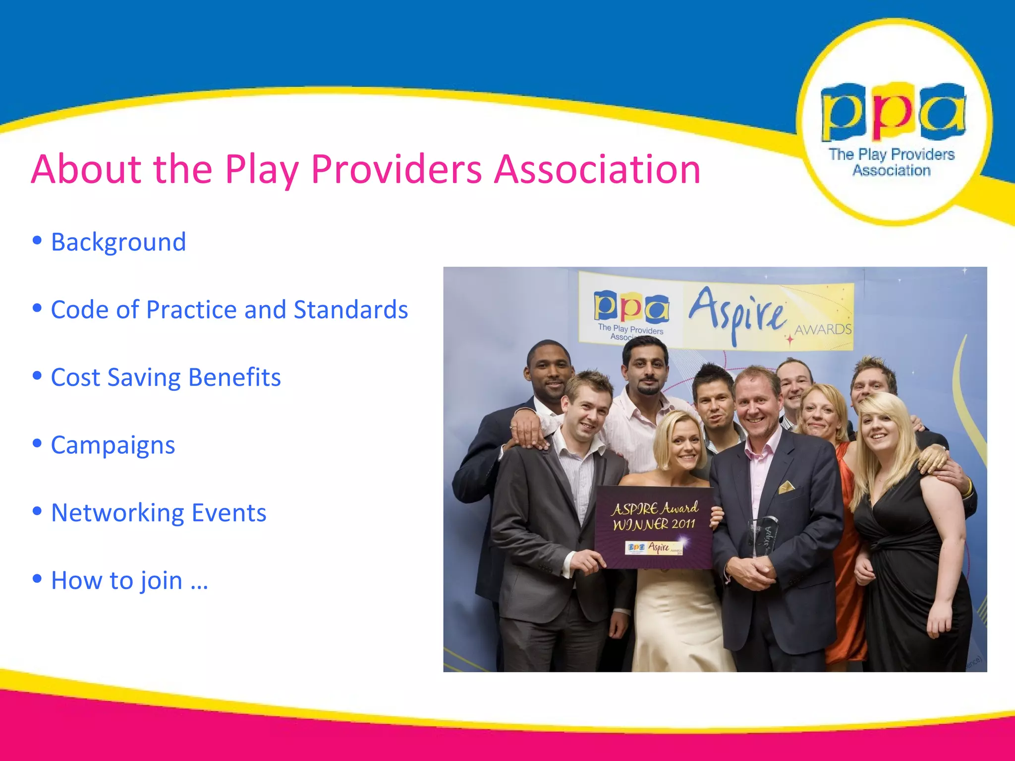 About the Play Providers Association
• Background

• Code of Practice and Standards

• Cost Saving Benefits

• Campaigns

• Networking Events

• How to join …
 