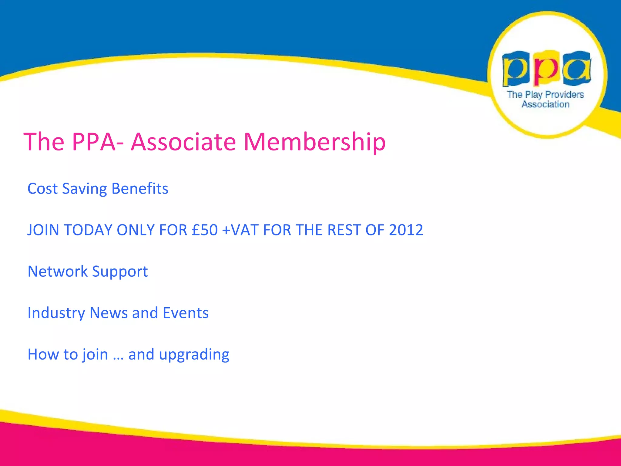 The PPA- Associate Membership
Cost Saving Benefits

JOIN TODAY ONLY FOR £50 +VAT FOR THE REST OF 2012

Network Support

Industry News and Events

How to join … and upgrading
 