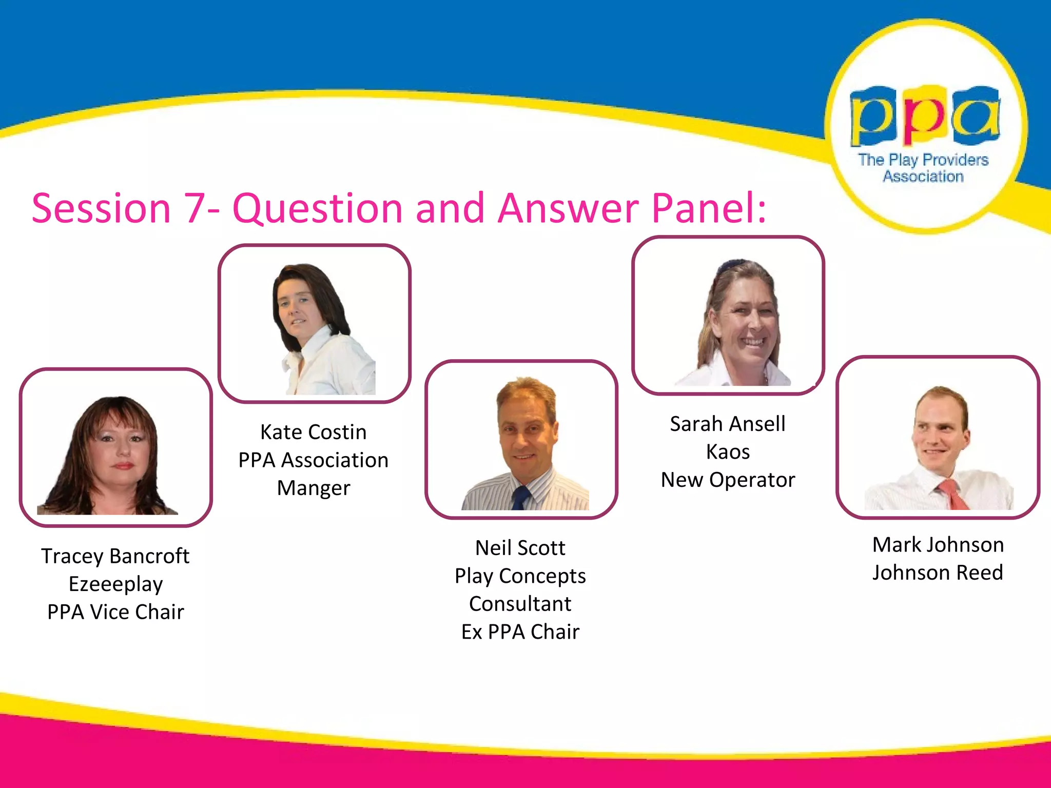 Session 7- Question and Answer Panel:



                    Kate Costin                      Sarah Ansell
                  PPA Association                       Kaos
                     Manger                         New Operator


Tracey Bancroft                       Neil Scott                    Mark Johnson
   Ezeeeplay                        Play Concepts                   Johnson Reed
 PPA Vice Chair                       Consultant
                                     Ex PPA Chair
 