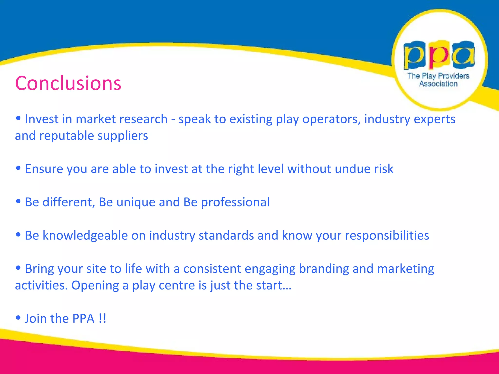 Conclusions
• Invest in market research - speak to existing play operators, industry experts
and reputable suppliers

• Ensure you are able to invest at the right level without undue risk

• Be different, Be unique and Be professional

• Be knowledgeable on industry standards and know your responsibilities

• Bring your site to life with a consistent engaging branding and marketing
activities. Opening a play centre is just the start…

• Join the PPA !!
 