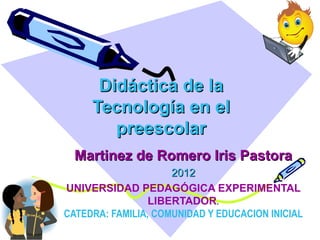 Didáctica de la
     Tecnología en el
        preescolar
  Martinez de Romero Iris Pastora
                     2012
UNIVERSIDAD PEDAGÓGICA EXPERIMENTAL
                 LIBERTADOR.
CATEDRA: FAMILIA, COMUNIDAD Y EDUCACION INICIAL
 